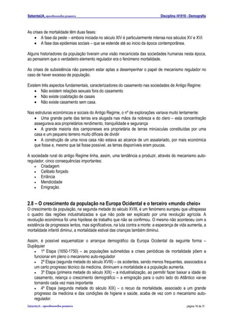 SebentaUA, apontamentos pessoais                                               Disciplina /41018 - Demografia



As crises de mortalidade têm duas fases:
    • A fase da peste – embora iniciada no século XIV é particularmente intensa nos séculos XV e XVI
    • A fase das epidemias sociais – que se estende até ao inicio da época contemporânea.

Alguns historiadores da população tiveram uma visão mecanicista das sociedades humanas nesta época,
ao pensarem que o verdadeiro elemento regulador era o fenómeno mortalidade.

As crises de subsistência não parecem estar aptas a desempenhar o papel de mecanismo regulador no
caso de haver excesso de população.

Existem três aspectos fundamentais, caracterizadores do casamento nas sociedades de Antigo Regime:
    • Não existem relações sexuais fora do casamento
    • Não existe coabitação de casais
    • Não existe casamento sem casa.

Nas estruturas económicas e sociais do Antigo Regime, o nº de explorações variava muito lentamente:
   • Uma grande parte das terras era alugada nas mãos da nobreza e do clero – esta concentração
   assegurava aos proprietários rendimento, tranquilidade e segurança
   • A grande maioria dos camponeses era proprietária de terras minúsculas constituídas por uma
   casa e um pequeno terreno muito difíceis de dividir
   • A construção de uma nova casa não estava ao alcance de um assalariado, por mais económica
   que fosse e, mesmo que tal fosse possível, as terras disponíveis eram poucas.

A sociedade rural do antigo Regime tinha, assim, uma tendência a produzir, através do mecanismo auto-
regulador, cinco consequências importantes:
    • Criadagem
    • Celibato forçado
    • Errância
    • Mendicidade
    • Emigração.



2.8 – O crescimento da população na Europa Ocidental e o terceiro «mundo cheio»
O crescimento da população, na segunda metade do século XVIII, é um fenómeno europeu que ultrapassa
o quadro das regiões industrializadas e que não pode ser explicado por uma revolução agrícola. A
revolução económica foi uma hipótese de trabalho que não se confirmou. O mesmo não aconteceu com a
existência de progressos lentos, mas significativos, na luta contra a morte: a esperança de vida aumenta, a
mortalidade infantil diminui, a mortalidade estival das crianças também diminui.

Assim, é possível esquematizar o arranque demográfico da Europa Ocidental da seguinte forma –
Dupâquier
    • 1º Etapa (1650-1750) – as populações submetidas a crises periódicas de mortalidade põem a
    funcionar em pleno o mecanismo auto-regulador
    • 2º Etapa (segunda metade do século XVIII) – os acidentes, sendo menos frequentes, associados a
    um certo progresso técnico da medicina, diminuem a mortalidade e a população aumenta.
    • 3º Etapa (primeira metade do século XIX) – a industrialização, ao permitir fazer baixar a idade do
    casamento, relança o crescimento demográfico – a emigração para o outro lado do Atlântico vai-se
    tornando cada vez mais importante
    • 4º Etapa (segunda metade do século XIX) – o recuo da mortalidade, associado a um grande
    progresso da medicina e das condições de higiene e saúde, acaba de vez com o mecanismo auto-
    regulador.
SebenteUA – apontamentos   pessoais                                                             página 16 de 31
 