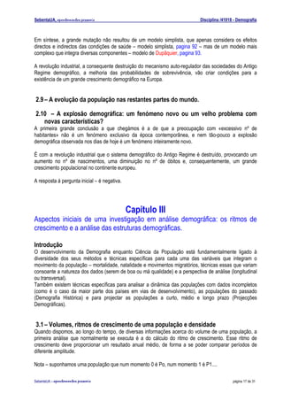 SebentaUA, apontamentos pessoais                                            Disciplina /41018 - Demografia



Em síntese, a grande mutação não resultou de um modelo simplista, que apenas considera os efeitos
directos e indirectos das condições de saúde – modelo simplista, pagina 92 – mas de um modelo mais
complexo que integra diversas componentes – modelo de Dupâquier, pagina 93.

A revolução industrial, a consequente destruição do mecanismo auto-regulador das sociedades do Antigo
Regime demográfico, a melhoria das probabilidades de sobrevivência, vão criar condições para a
existência de um grande crescimento demográfico na Europa.


2.9 – A evolução da população nas restantes partes do mundo.

2.10 – A explosão demográfica: um fenómeno novo ou um velho problema com
   novas características?
A primeira grande conclusão a que chegámos é a de que a preocupação com «excessivo nº de
habitantes» não é um fenómeno exclusivo da época contemporânea, e nem tão-pouco a explosão
demográfica observada nos dias de hoje é um fenómeno inteiramente novo.

É com a revolução industrial que o sistema demográfico do Antigo Regime é destruído, provocando um
aumento no nº de nascimentos, uma diminuição no nº de óbitos e, consequentemente, um grande
crescimento populacional no continente europeu.

A resposta á pergunta inicial – é negativa.




                                              Capitulo III
Aspectos iniciais de uma investigação em análise demográfica: os ritmos de
crescimento e a análise das estruturas demográficas.

Introdução
O desenvolvimento da Demografia enquanto Ciência da População está fundamentalmente ligado à
diversidade dos seus métodos e técnicas específicas para cada uma das variáveis que integram o
movimento da população – mortalidade, natalidade e movimentos migratórios, técnicas essas que variam
consoante a natureza dos dados (serem de boa ou má qualidade) e a perspectiva de análise (longitudinal
ou transversal).
Também existem técnicas específicas para analisar a dinâmica das populações com dados incompletos
(como é o caso da maior parte dos países em vias de desenvolvimento), as populações do passado
(Demografia Histórica) e para projectar as populações a curto, médio e longo prazo (Projecções
Demográficas).


3.1 – Volumes, ritmos de crescimento de uma população e densidade
Quando dispomos, ao longo do tempo, de diversas informações acerca do volume de uma população, a
primeira análise que normalmente se executa é a do cálculo do ritmo de crescimento. Esse ritmo de
crescimento deve proporcionar um resultado anual médio, de forma a se poder comparar períodos de
diferente amplitude.

Nota – suponhamos uma população que num momento 0 é Po, num momento 1 é P1....

SebenteUA – apontamentos   pessoais                                                          página 17 de 31
 