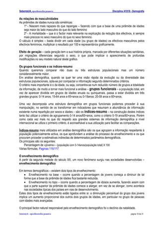 SebentaUA, apontamentos pessoais                                                Disciplina /41018 - Demografia

As relações de masculinidades
As pirâmides de idades nunca são simétricas:
    1º - Nascem mais rapazes do que raparigas – fazendo com que a base de uma pirâmide de idades
    seja maior do lado masculino do que do lado feminino
    2º - A mortalidade – que é o factor mais relevante na explicação da redução dos efectivos, é sempre
    mais precoce no sexo masculino do que no sexo feminino.
O cálculo é simples – basta dividir em cada idade (ou grupo de idades) os efectivos masculinos pelos
efectivos femininos, multiplicar o resultado por 100 e representá-los graficamente.

Efeito de geração – cada geração tem a sua história própria, marcada por diferentes situações sanitárias,
por migrações diferenciais segundo o sexo, o que pode implicar o aparecimento de profundas
modificações no seu modelo natural deste gráfico.

Os grupos funcionais e os índices-resumo
Quando queremos comparar não duas ou três estruturas populacionais mas um número
consideravelmente maior.
Em análise demográfica, quando se quer ter uma visão rápida da evolução ou da diversidade das
estruturas populacionais, opta-se por compactar a informação segundo determinados critérios.
O critério mais importante é o da idade, ou seja, concentra-se num reduzido número de grupos a totalidade
da informação, de modo a tornar mais funcional a análise – grupos funcionais – a população total, em
vez de aparecer dividida em grupos de idades anuais ou quinquenais, passa a estar dividida em três
grandes grupos: 0-14 anos; 15-64 anos e 65+anos ou 0-19anos; 20-59 anos e 60+anos.

Uma vez decomposta uma estrutura demográfica em grupos funcionais podemos proceder à sua
manipulação, no sentido de os transformar em indicadores que resumam a abundância de informação
existente numa repartição por sexos e idades – são os índices-resumo – na construção destes índices
tanto faz utilizar o critério de agrupamento 0-14 anos/65+anos, como o critério 0-19 anos/60+anos. Porém
como cada vez mais no que diz respeito aos grandes sistemas de informação demográfica a nível
internacional se utiliza o primeiro critério, é aconselhável a sua utilização para facilitar as comparações.

Índices-resumo mais utilizados em análise demográfica são os que agrupam a informação respeitante à
população potencialmente activa, os que aprofundam a análise do processo de envelhecimento e os que
procuram proceder a estimativas indirectas de determinados parâmetros demográficos.
Os principais são os seguintes:
    Percentagem de «jovens» - (população com 0-14anos/população total) X 100
Várias fórmulas. Paginas 116/117

O envelhecimento demográfico
A partir da segunda metade do século XX, um novo fenómeno surgiu nas sociedades desenvolvidas –
envelhecimento demográfico

Em termos demográficos – existem dois tipos de envelhecimento:
    • Envelhecimento na base – ocorre quando a percentagem de jovens começa a diminuir de tal
    forma que a base da pirâmide de idades fica bastante reduzida.
    • Envelhecimento no topo – ocorre quando a percentagem de idosos aumenta, fazendo assim com
    que a parte superior da pirâmide de idades comece a alargar, em vez de se alongar, como acontece
    nas sociedades típicas dos países em vias de desenvolvimento.
Estes dois tipos de envelhecimento estão ligados entre si: a diminuição percentual do grupo dos jovens
implica um aumento proporcional dos outros dois grupos de idades, em particular no grupo de pessoas
com idades mais avançadas.

O principal factor natural responsável pelo envelhecimento demográfico foi o declínio da natalidade.
SebenteUA – apontamentos   pessoais                                                              página 19 de 31
 