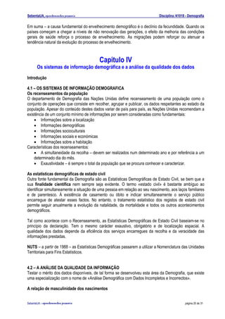 SebentaUA, apontamentos pessoais                                            Disciplina /41018 - Demografia

Em suma – a causa fundamental do envelhecimento demográfico é o declínio da fecundidade. Quando os
países começam a chegar a níveis de não renovação das gerações, o efeito da melhoria das condições
gerais de saúde reforça o processo de envelhecimento. As migrações podem reforçar ou atenuar a
tendência natural da evolução do processo de envelhecimento.



                                          Capitulo IV
      Os sistemas de informação demográfica e a análise da qualidade dos dados
Introdução

4.1 – OS SISTEMAS DE INFORMAÇÃO DEMOGRAFICA
Os recenseamentos da população
O departamento de Demografia das Nações Unidas define recenseamento de uma população como o
conjunto de operações que consiste em recolher, agrupar e publicar, os dados respeitantes ao estado da
população. Apesar do conteúdo destes dados variar de país para país, as Nações Unidas recomendam a
existência de um conjunto mínimo de informações por serem consideradas como fundamentais:
    • Informações sobre a localização
    • Informações demográficas
    • Informações socioculturais
    • Informações sociais e económicas
    • Informações sobre a habitação
Características dos recenseamentos:
    • A simultaneidade da recolha – devem ser realizados num determinado ano e por referência a um
    determinado dia do mês.
    • Exaustividade – é sempre o total da população que se procura conhecer e caracterizar.

As estatísticas demográficas de estado civil
Outra fonte fundamental da Demografia são as Estatísticas Demográficas de Estado Civil, se bem que a
sua finalidade científica nem sempre seja evidente. O termo «estado civil» é bastante ambíguo ao
identificar simultaneamente a situação de uma pessoa em relação ao seu nascimento, aos laços familiares
e de parentesco. À existência de casamento ou óbito e indicar simultaneamente o serviço público
encarregue de atestar esses factos. No entanto, o tratamento estatístico dos registos de estado civil
permite seguir anualmente a evolução da natalidade, da mortalidade e todos os outros acontecimentos
demográficos.

Tal como acontece com o Recenseamento, as Estatísticas Demográficas de Estado Civil baseiam-se no
princípio da declaração. Tem o mesmo carácter exaustivo, obrigatório e de localização espacial. A
qualidade dos dados depende da eficiência dos serviços encarregues da recolha e da veracidade das
informações prestadas.

NUTS – a partir de 1988 – as Estatísticas Demográficas passarem a utilizar a Nomenclatura das Unidades
Territoriais para Fins Estatísticos.


4.2 – A ANÁLISE DA QUALIDADE DA INFORMAÇÃO
Testar o mérito dos dados disponíveis, de tal forma se desenvolveu esta área da Demografia, que existe
uma especialização com o nome de «Análise Demográfica com Dados Incompletos e Incorrectos».

A relação de masculinidade dos nascimentos


SebenteUA – apontamentos   pessoais                                                          página 20 de 31
 