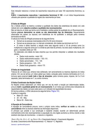 SebentaUA, apontamentos pessoais                                               Disciplina /41018 - Demografia

Este indicador relaciona o número de nascimentos masculinos por cada 100 nascimentos femininos, ou
seja:
R.M.N. = (nascimentos masculinos / nascimentos femininos) X 100 – é um índice frequentemente
utilizado para apreciar a qualidade do registo dos nascimentos por sexo.


O Índice de Whipple
Se o método anterior se destina a analisar a qualidade dos dados das estatísticas de estado civil, este
método tem como objectivo analisar a qualidade dos recenseamentos.
Não se trata de um teste que tenha como finalidade a análise global da qualidade de um Recenseamento.
Apenas procura demonstrar se existe ou não determinado tipo de distorções, frequentemente
observadas em países (ou épocas) com estatísticas de má qualidade: a atracção pelos números
terminados em 0 e 5.
O cálculo do Índice de Whipple processa-se da seguinte forma:
    • Somam-se as pessoas recenseadas entre 23 e 62 anos (inclusive)
    • Somam-se as pessoas que, no intervalo considerado, têm idades que terminam em 0 e 5
    • O índice é obtido fazendo a relação entre esta segunda soma e 1/5 da primeira soma (ou
    multiplica-se a segunda soma por 5 e divide-se pelo total da primeira; nos dois casos multiplica-se, em
    geral, o resultado obtido por 100.
    Foi elaborada uma tabela de base empírica que nos permite interpretar a validade dos resultados
    obtidos.
        • Dados muito exactos - maior 105
        • Dados relativamente exactos – 105 -110
        • Dados aproximados - 110 – 125
        • Dados grosseiros – 125 – 175
        • Dados muito grosseiros – menor 175

O Índice de Irregularidade
Trata-se de um índice que, embora mais sofisticado, tem sensivelmente os mesmos objectivos do índice
anterior. Em vez de termos um índice global que mede a atracção pelos números terminados em 0 e 5,
torna-se agora possível medir todo o tipo de atracções: pelos números pares, impares, de 0 e 5 em
separado, pelos terminados em 7, ou outros números.

O Índice Combinado das Nações Unidas
As Nações Unidas elaboraram um índice que, em vez de medir a tracção por determinadas idades,
procura medir a qualidade global de um recenseamento. É um índice que combina dois indicadores de
regularidade das idades (um para cada sexo) e um indicador de regularidade dos sexos.
Em termos práticos, o ICNU calcula-se da seguinte forma: Página 143.
A grelha é a seguinte:
    • Maior 20 – Bom
    • 20 – 40 – Mau
    • Menor 40 – Muito mau

A Equação de Concordância
A equação de concordância procura, como o próprio nome indica, verificar se existe ou não uma
concordância entre os diversos sistemas de informação disponíveis.
O princípio que preside à sua construção é bastante simples: durante um determinado período
(normalmente entre dois recenseamentos) a população de uma região aumenta ou diminui devido a nela
existirem dois tipos de movimentos – o natural e o migratório.

Px+n = Px + N – O + I – E ou, Px+n = Px + Crescimento Natural + Crescimento Migratório
Ou ainda: Crescimento entre Recenseamentos = C. Natural + C. Migratório
SebenteUA – apontamentos   pessoais                                                             página 21 de 31
 
