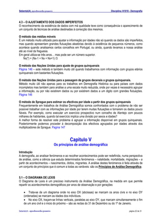 SebentaUA, apontamentos pessoais                                             Disciplina /41018 - Demografia



4.3 – O AJUSTAMENTO DOS DADOS IMPERFEITOS
O reconhecimento da existência de dados com má qualidade teve como consequência o aparecimento de
um conjunto de técnicas de análise destinadas à correcção dos mesmos.

O método das médias móveis
É um método muito utilizado para ajustar a informação por idades não só quando os dados são imperfeitos,
mas quando apresentam grandes flutuações aleatórias devido à existência de pequenos números, como
acontece quando analisamos certos concelhos em Portugal, ou ainda, quando levamos a nossa análise
até ao nível da freguesia.
Em geral utiliza-se três anos… mas pode ser um número superior.
    Nx(*) = (Nx-1 + Nx + Nx+1) /3

O método das Nações Unidas para ajuste de grupos quinquenais
Página 146 – este método é também muito útil quando trabalhamos com informação com grupos etários
quinquenais com bastantes flutuações.

O método das Nações Unidas para a passagem de grupos decenais a grupos quinquenais.
Método muito útil não apenas para os trabalhos em Demografia Histórica ou para países com dados
incompletos mas também para análise a uma escala muito reduzida, onde por vezes é necessário agrupar
a informação, ou por não existirem dados ou por existirem dados a um digito com grandes flutuações.
Página 146

O método de Sprague para estimar os efectivos por idade a partir dos grupos quinquenais
Frequentemente em trabalhos de Análise Demográfica somos confrontados com o problema de não ser
possível trabalhar com as informações por idade por terem muitas flutuações e tornarem os dados pouco
fiáveis. Por exemplo, como executar um exercício prospectivo num concelho de Alentejo com poucos
milhares de habitantes, quando tal exercício implica uma divisão por sexos e idades?
A melhor forma de resolver este problema é agrupar a informação disponível em grupos quinquenais.
Posteriormente podemos proceder à decomposição dos efectivos agrupados por idades através dos
multiplicadores de Sprague. Pagina 147



                                                Capitulo V
                                      Os princípios de análise demográfica
Introdução
A demografia, ao analisar fenómenos e ao recolher acontecimentos pode ser redefinida, numa perspectiva
de análise, como a ciência que estuda determinados fenómenos – natalidade, mortalidade, migrações – a
partir de acontecimentos – nascimentos, óbitos, migrantes. A análise destes fenómenos é feita através de
um conjunto de princípios que é comum a todas as variáveis: são os Princípios de Análise Demográfica.


5.1 – O DIAGRAMA DE LEXIS
O Diagrama de Lexis é um precioso instrumento da Análise Demográfica, na medida em que permite
repartir os acontecimentos demográficos por anos de observação e por gerações

    • Trata-se de um diagrama onde no eixo OX (abcissas) se marcam os anos civis e no eixo OY
    (ordenadas) se marcam as idades dos indivíduos.
    • No eixo OX, traçam-se linhas verticais, paralelas ao eixo OY, que marcam simultaneamente o fim
    de um ano civil e o inicio do próximo – são as rectas do 31 de Dezembro ou do 1º de Janeiro.

SebenteUA – apontamentos   pessoais                                                           página 22 de 31
 