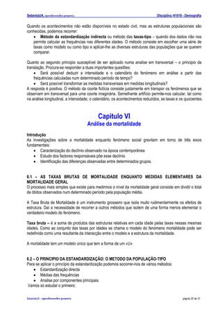 SebentaUA, apontamentos pessoais                                                Disciplina /41018 - Demografia

Quando os acontecimentos não estão disponíveis no estado civil, mas as estruturas populacionais são
conhecidas, podemos recorrer:
   • Método da estandardização indirecta ou método das taxas-tipo – quando dos dados não nos
   permite calcular as frequências nas diferentes idades. O método consiste em escolher uma série de
   taxas como modelo ou como tipo e aplicar-lhe as diversas estruturas das populações que se querem
   comparar.

Quanto ao segundo principio susceptível de ser aplicado numa analise em transversal – o principio da
translação. Procura-se responder a duas importantes questões:
    • Será possível deduzir a intensidade e o calendário do fenómeno em análise a partir das
    frequências calculadas num determinado período de tempo?
    • Será possível transformar as medidas transversais em medidas longitudinais?
A resposta é positiva. O método da coorte fictícia consiste justamente em transpor os fenómenos que se
observam em transversal para uma coorte imaginária. Semelhante artifício permite-nos calcular, tal como
na análise longitudinal, a intensidade, o calendário, os acontecimentos reduzidos, as taxas e os quocientes.



                                           Capitulo VI
                                      Análise da mortalidade
Introdução
As investigações sobre a mortalidade enquanto fenómeno social gravitam em torno de três eixos
fundamentais:
    • Caracterização do declínio observado na época contemporânea
    • Estudo dos factores responsáveis põe esse declínio
    • Identificação das diferenças observadas entre determinados grupos.


6.1 – AS TAXAS BRUTAS DE MORTALIDADE ENQUANTO MEDIDAS ELEMENTARES DA
MORTALIDADE GERAL
O processo mais simples que existe para medirmos o nível da mortalidade geral consiste em dividir o total
de óbitos observados num determinado período pela população média.

A Taxa Bruta de Mortalidade é um instrumento grosseiro que isola muito rudimentarmente os efeitos de
estrutura. Daí a necessidade de recorrer a outros métodos que isolem de uma forma menos elementar o
verdadeiro modelo do fenómeno.

Taxa bruta – é a soma de produtos das estruturas relativas em cada idade pelas taxas nessas mesmas
idades. Como ao conjunto das taxas por idades se chama o modelo do fenómeno mortalidade pode ser
redefinida como uma resultante da interacção entre o modelo e a estrutura da mortalidade.

A mortalidade tem um modelo único que tem a forma de um «U»


6.2 – O PRINCIPIO DA ESTANDARDIZAÇÃO: O METODO DA POPULAÇÃO-TIPO
Para se aplicar o princípio da estandardização podemos socorrer-nos de vários métodos:
    • Estandardização directa
    • Médias das frequências
    • Analise por componentes principais.
Vamos só estudar o primeiro.

SebenteUA – apontamentos   pessoais                                                              página 25 de 31
 