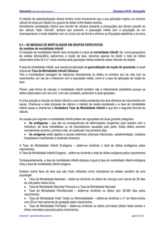 SebentaUA, apontamentos pessoais                                              Disciplina /41018 - Demografia

O método de estandardização directa lembre muito brevemente que a sua aplicação implica um correcto
cálculo de taxas por idades (ou grupos de idade) entre idades exactas.
Semelhante constatação implica que convém ter sempre presente a precauções que devem presidir ao
seu cálculo: fazer coincidir, sempre que possível, a população média com a população de um
recenseamento e evitar trabalhar com um único ano de forma a eliminar as flutuações aleatórias e os erros.


6.3 – AS MEDIDAS DE MORTALIDADE EM GRUPOS ESPECIFICOS
As medidas de mortalidade infantil
O indicador de mortalidade infantil mais conhecido é a taxa de mortalidade infantil. Se, numa perspectiva
de análise demográfica, aplicarmos a noção de taxa, teríamos apenas de dividir o total de óbitos
observados entre os 0 e 1 anos exactos pela população média existente nesse intervalo de idades.

À taxa de mortalidade infantil, que resulta da aplicação da generalização da noção de quociente, é usual
chama-se Taxa de Mortalidade Infantil Clássica.
Tem a incontestável vantagem de relacionar directamente os óbitos no primeiro ano de vida com os
nascimentos, em vez de o relacionar com a população média, como é o caso da aplicação da noção de
taxa.

Porem, esta forma de calcular a mortalidade infantil também não é inteiramente satisfatória porque os
óbitos observados num ano civil, num ano completo, pertencem a duas gerações.

A única solução é imputar os óbitos infantis a uma media ponderada dos dois efectivos de nascimentos em
causa. Chama-se a este processo de cálculo o método da media ponderada e a taxa de mortalidade
infantil passa a chamar-se a Verdadeira Taxa de Mortalidade Infantil e que tem a seguinte formula de
cálculo.

As causas que originam a mortalidade infantil podem ser agrupadas em duas grandes categorias:
    • As endógenas – que são as consequências de deformações congénitas (que nascem com o
    individuo), de taras hereditárias ou de traumatismos causados pelo parto. Estes óbitos ocorrem
    normalmente durante o primeiro mês, em particular nos primeiros dias.
    • As exógenas estão ligados a causas exteriores (doenças infecciosas, subalimentação, cuidados
    hospitalares insuficientes e acidentes diversos).

A Taxa de Mortalidade Infantil Endógena – obtém-se dividindo o total de óbitos endógenos pelos
nascimentos.
A Taxa de Mortalidade Infantil Exógena – obtém-se dividindo o total de óbitos exógenos pelos nascimentos.

Consequentemente, a taxa de mortalidade infantil clássica é igual à taxa de mortalidade infantil endógena
mais a taxa de mortalidade infantil exógena.

Existem outros tipos de taxa que são muito utilizados como indicadores do estado sanitário de uma
população:
    • Taxa de Mortalidade Neonatal – obtém-se dividindo os óbitos de crianças com menos de 28 dias
    de vida pelos nados-vivos.
    • Taxa de Mortalidade Neonatal Precoce e a Taxa de Mortalidade Neonatal
    • Taxa de Mortalidade Pós-Neonatal – obtém-se dividindo os óbitos com 28-365 dias pelos
    nascimentos.
    • Taxa de Mortalidade Fetal Tardia ou Mortinatalidade – obtém-se dividindo o nº de fetos-mortos
    com 28 ou mais semanas de gestação pelos nascimentos
    • Taxa de Mortalidade Pré-Natal – obtém-se dividindo os óbitos pré-natais (óbitos fetais tardios e
    óbitos neonatais precoces) pelos nascimentos
SebenteUA – apontamentos   pessoais                                                            página 26 de 31
 