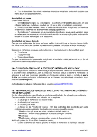 SebentaUA, apontamentos pessoais                                             Disciplina /41018 - Demografia


    • Taxa de Mortalidade Feto-Infantil – obtém-se dividindo os óbitos fetais tardios mais os óbitos com
    menos de um ano pelos nascimentos.

A mortalidade por meses
Existem vários métodos:
    • O método das proporções (ou percentagens) – consiste em, dividir os óbitos observados em cada
    mês pelo total anula e multiplicar o resultado por 100 par se obter o resultado em percentagem
    • O método das taxas mensais – reduz as taxas aos efectivos anuais multiplicando o nº médio de
    óbitos mensais pelo nº de dias do ano divididos pela população média.
    • O método dos nº proporcionais tem a mesma lógica do anterior e a sua grande vantagem reside
    no melhor poder de comparação, sobretudo quando se utiliza a representação gráfica neste método,
    dividem-se os óbitos mensais pelo nº de dias do mês.

A mortalidade por causas de morte
Para que uma análise deste tipo possa ser levada a efeito é necessário que se disponha de uma divisão
dos óbitos anuais por causas de morte e que essa divisão possa ser comparável no tempo e no espaço.

No estudo da mortalidade por causas podem utilizar-se os mesmos indicadores da mortalidade geral:
    • Taxas brutas
    • Taxas por idades
    • Taxas estandardizadas
Em geral, os resultados são apresentados multiplicando os resultados obtidos por cem mil ou por dez mil
para dar mais visibilidade aos resultados obtidos.


6.4 – O PRINCIPIO DA TRANSLAÇÃO: A CONSTRUÇÃO DASTABUAS DE MORTALIDADE
Se com a aplicação do princípio da estandardização se procura manter o efeito das estruturas constantes
(e encontrar índices comparativos), com o princípio da translação procura-se estimar a intensidade e o
calendário a partir das frequências calculadas em transversal. Aplica-se assim, o método da coorte
fictícia, que consiste em transpor os fenómenos que se observam num determinado momento do tempo
para uma coorte imaginária.

As funções de uma tábua de mortalidade são as seguintes: paginas 205/206/207/208.


6.5 – METODOS INDIRECTOS DE MEDIDA DA MORTALIDADE – O CASO ESPECIFICO DASTABUAS-
TIPO DE MORTALIDADE
Um dos métodos indirectos mais utilizados no estudo da mortalidade é o das tabuas-tipo de mortalidade.
Os quatro modelos de mortalidade mais utilizados são os seguintes:
    • As tábua-tipo de mortalidade das Nações Unidas
    • As tábuas-tipo de Ledermann
    • As tabuas-tipo de Brass
    • As tabuas-tipo de Princeton (3 versões) – têm dois parâmetros. São constituídas por quatro
    modelos regionais de mortalidade, identificados com uma zona geográfica precisa:
          * Modelo norte – aplicam-se aos países com elevados níveis sanitários.
          * Modelo sul – aplicam-se aos países com muito boas condições sanitárias.
          * Modelo este –
          * Modelo oeste – aplica-se a todos os países em vias de desenvolvimento
A utilização prática das tábuas é feita da seguinte maneira:
    • Escolhe-se a família que mais se aproxima do modelo de mortalidade da população a estudar


SebenteUA – apontamentos   pessoais                                                           página 27 de 31
 