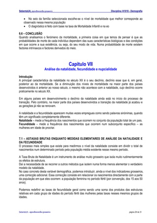 SebentaUA, apontamentos pessoais                                              Disciplina /41018 - Demografia


    • No seio da família seleccionada escolhe-se o nível de mortalidade que melhor corresponde ao
    observado nessa mesma população
    • O diagnóstico é feito com base na taxa de Mortalidade Infantil e na eo

6.6 – CONCLUSÃO
Quando analisamos o fenómeno da mortalidade, a primeira coisa em que temos de pensar é que as
probabilidades de morte de cada indivíduo dependem das suas características biológicas e das condições
em que ocorre a sua existência, ou seja, do seu modo de vida. Numa probabilidade de morte existem
factores intrínsecos e factores derivados do meio.




                                            Capitulo VII
                            Análise da natalidade, fecundidade e nupcialidade
Introdução
A principal característica da natalidade no século XX é o seu declínio, declínio esse que é, em geral,
posterior ao da mortalidade. Se a diminuição dos níveis de mortalidade na maior parte dos países
desenvolvidos é anterior ao nosso século, o mesmo não acontece com a natalidade, cujo declínio ocorre
praticamente no século XX.

Em alguns países em desenvolvimento o declínio da natalidade ainda está no início do processo de
transição. Pelo contrário, na maior parte dos países desenvolvidos a transição da natalidade já acabou e
as gerações já não se renovam.

A natalidade e a fecundidade aparecem muitas vezes empregues como sendo palavras sinónimas, quando
têm um significado completamente diferente.
Natalidade – mede a frequência dos nascimentos que ocorrem no conjunto da população total de um pais.
Fecundidade – mede a frequência dos nascimentos que ocorrem num subconjunto específico – as
mulheres em idade de procriar.


7.1 – ASTAXAS BRUTAS ENQUANTO MEDIDAS ELEMENTARES DE ANÁLISE DA NATALIDADE E
DA FECUNDIDADE
O processo mais simples que existe para medirmos o nível da natalidade consiste em dividir o total de
nascimentos num determinado período pela população média existente nesse mesmo período.

A Taxa Bruta de Natalidade é um instrumento de análise muito grosseiro que isola muito rudimentarmente
os efeitos de estrutura.
Daí a necessidade de se recorrer a outros métodos que isolem numa forma menos elementar o verdadeiro
modelo da natalidade.
No caso concreto desta variável demográfica, podemos introduzir, ainda a nível dos indicadores grosseiros,
uma correcção adicional. Essa correcção consiste em relacionar os nascimentos directamente com a parte
da população em que eles ocorrem: a população feminina no período fértil (por convenção, dos 15 aos 50
anos).

Podemos redefinir as taxas de fecundidade geral como sendo uma soma dos produtos das estruturas
relativas em cada grupo de idades do período fértil das mulheres pelas taxas nesses mesmos grupos de
idades.



SebenteUA – apontamentos   pessoais                                                            página 28 de 31
 