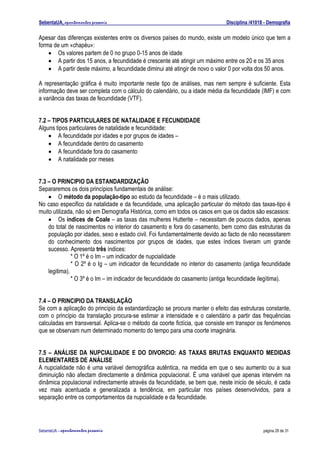 SebentaUA, apontamentos pessoais                                            Disciplina /41018 - Demografia

Apesar das diferenças existentes entre os diversos países do mundo, existe um modelo único que tem a
forma de um «chapéu»:
    • Os valores partem de 0 no grupo 0-15 anos de idade
    • A partir dos 15 anos, a fecundidade é crescente até atingir um máximo entre os 20 e os 35 anos
    • A partir deste máximo, a fecundidade diminui até atingir de novo o valor 0 por volta dos 50 anos.

A representação gráfica é muito importante neste tipo de análises, mas nem sempre é suficiente. Esta
informação deve ser completa com o cálculo do calendário, ou a idade média da fecundidade (IMF) e com
a variância das taxas de fecundidade (VTF).


7.2 – TIPOS PARTICULARES DE NATALIDADE E FECUNDIDADE
Alguns tipos particulares de natalidade e fecundidade:
    • A fecundidade por idades e por grupos de idades –
    • A fecundidade dentro do casamento
    • A fecundidade fora do casamento
    • A natalidade por meses


7.3 – O PRINCIPIO DA ESTANDARDIZAÇÃO
Separaremos os dois princípios fundamentais de análise:
    • O método da população-tipo ao estudo da fecundidade – é o mais utilizado.
No caso especifico da natalidade e da fecundidade, uma aplicação particular do método das taxas-tipo é
muito utilizada, não só em Demografia Histórica, como em todos os casos em que os dados são escassos:
    • Os índices de Coale – as taxas das mulheres Hutterite – necessitam de poucos dados, apenas
    do total de nascimentos no interior do casamento e fora do casamento, bem como das estruturas da
    população por idades, sexo e estado civil. Foi fundamentalmente devido ao facto de não necessitarem
    do conhecimento dos nascimentos por grupos de idades, que estes índices tiveram um grande
    sucesso. Apresenta três índices:
               * O 1º é o Im – um indicador de nupcialidade
               * O 2º é o Ig – um indicador de fecundidade no interior do casamento (antiga fecundidade
    legitima).
               * O 3º é o Im – im indicador de fecundidade do casamento (antiga fecundidade ilegítima).


7.4 – O PRINCIPIO DA TRANSLAÇÃO
Se com a aplicação do princípio da estandardização se procura manter o efeito das estruturas constante,
com o princípio da translação procura-se estimar a intensidade e o calendário a partir das frequências
calculadas em transversal. Aplica-se o método da coorte fictícia, que consiste em transpor os fenómenos
que se observam num determinado momento do tempo para uma coorte imaginária.


7.5 – ANÁLISE DA NUPCIALIDADE E DO DIVORCIO: AS TAXAS BRUTAS ENQUANTO MEDIDAS
ELEMENTARES DE ANÁLISE
A nupcialidade não é uma variável demográfica autêntica, na medida em que o seu aumento ou a sua
diminuição não afectam directamente a dinâmica populacional. É uma variável que apenas intervém na
dinâmica populacional indirectamente através da fecundidade, se bem que, neste inicio de século, é cada
vez mais acentuada e generalizada a tendência, em particular nos países desenvolvidos, para a
separação entre os comportamentos da nupcialidade e da fecundidade.




SebenteUA – apontamentos   pessoais                                                          página 29 de 31
 