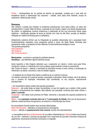 SebentaUA, apontamentos pessoais                                               Disciplina /41018 - Demografia



Políbio – contemporâneo de um período de declínio da população, constata que o país está em
decadência devido à deterioração dos costumes – vaidade, amor pelos bens materiais, recusa do
casamento, inferência pela criança.


Romanos
São militares e juristas que analisam os problemas populacionais numa óptica prática, ao sabor dos
acontecimentos. O poder militar de Roma, a extensão do seu Império, exigem uma atitude populacionista.
Na prática, os legisladores romanos limitaram-se à elaboração de leis que procuravam atingir esses
objectivos – distribuição gratuitas de terras às famílias com mais de três filhos, punição do adultério,
limitações em matéria de herança para os celibatários.

Globalmente, podemos afirmar que na Antiguidade as questões relacionadas com a população foram
fundamentalmente analisadas numa perspectiva política e social. Na Idade Media, dominada pelo
pensamento cristão, a perspectiva foi bem diferente, foi dominantemente teológica e moral.
Três grandes pensadores:
Santo Agostinho
São Gregrório
São Tomás de Aquino

Maniqueístas – que faziam a apologia da castidade absoluta.
Gerósticos – que defendiam alguma tolerância sexual.

Santo Agostinho e São Gregório defendem que o casamento um marido e mulher para gerar filhos.
Condenam o aborto e o infanticídio bem como qualquer acção tendente a limitar os nascimentos.
São Tomás de Aquino – defende a submissão da actividade humana à moral, reforça a condenação do
infanticídio e do aborto, reconhece o valor do celibato religioso.

-- A existência de um Estado forte implica a existência de um exército numeroso.
Um exército numeroso só é possível quando a população é abundante. Neste contexto, não é de admirar
que a doutrina de inspiração mercantilista seja considerada, no seu conjunto, explicitamente
populacionista.

-- No mercantilismo italiano existem três grandes pensadores:
Maquiavel – não aceita todas as ideias mercantilistas, no que diz respeito que e estado é forte quando
favorece o enriquecimento dos cidadãos. Mas defende uma população numerosa para poder reforçar o
poder do príncipe.
Campanela – com ideias muito próximas de Platão, retomando a discussão dos aspectos qualitativos da
população.
Botero – uma população numerosa deve ser a 1ª preocupação do Estado. Para que tal seja possível,
defende o desenvolvimento da agricultura, da indústria e a diversificação dos ofícios.

No mercantilismo francês existem duas correntes diferenciadas:
Bodin, Montchrestien – defendem um populacionismo intransigente.
Vauban – defende um populacionismo mais racional. Inventor dos recenseamentos.

--o mercantilismo de Bodin e Montchrestien foi na prática materializada por Colbert (ministro das finanças
de Luís XIV) – defendeu o aumento da população com o argumento de que este é favorável à balança de
pagamentos, favorecendo as famílias numerosas e a imigração.



SebenteUA – apontamentos   pessoais                                                             página 3 de 31
 