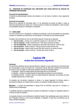 SebentaUA, apontamentos pessoais                                               Disciplina /41018 - Demografia

7.6 – PROCESSO DE SUPERAÇÃO DAS LIMITAÇÕES DAS TAXAS BRUTAS NA ANÁLISE DO
FENÓMENO NUPCIALIDADE

O principio da estandardização
O método de estandardização indirecta mais utilizado é o Im de Coale e é também o mais vulgarmente
empregue.

O principio da translação
Desde que se disponha de informação sobre o nº de casamentos por grupos de idades, e sobre as
estruturas populacionais por estado civil, é possível calcular uma tábua de nupcialidade. A partir da tábua
de nupcialidade calcula-se a intensidade e o calendário.


7.7 – CONCLUSÃO
Tal como acontece com a mortalidade, a existência de diferentes níveis de fecundidade nas populações
humanas é o resultado da confluência de um diversificado nº de factores da mais diversa natureza.

As etapas mais importantes do ciclo de vida familiar segundo Vinuesa são as seguintes:
    • Fase da criação – começa com o casamento e acaba com o nascimento do 1º filho
    • Fase da expansão – desde o nascimento do 1º filho até ao nascimento do último.
    • Fase da estabilidade – desde o nascimento do último filho até à saída do 1º filho de casa.
    • Fase do declínio – desde a saída do 1º filho de casa até à saída do ultimo filho.
    • Fase do lar vazio – desde a saída do ultimo filho até à morte de um membro do casal.
    • Fase da extinção – desde a morte do 1º membro até à morte do último.




                                               Capitulo VIII
                                      Análise dos movimentos migratórios
Introdução
Os movimentos migratórios são de natureza diferente e integram a outra componente do crescimento total
de uma população, a qual, em conjunto com o crescimento natural, determina a dinâmica de crescimento
de um país ou de uma região. O crescimento migratório abrange três situações distintas:
    A emigração – saída da unidade espacial de observação para um país diferente.
    A imigração – entrada na unidade espacial de observação de pessoas de um país diferente.
    As migrações internas – entrada e saída na unidade espacial de observação, provenientes de outras
    unidades espaciais de um mesmo país.

As variações dos movimentos migratórios no tempo e no espaço dependem de factores sociais e
económicos complexos, de natureza interna e externa, em relação à unidade espacial em estudo.

Migrações – o conjunto de deslocações no espaço físico de indivíduos, seja qual for a duração e a
distância entre as deslocações.

A mobilidade espacial é a capacidade de as pessoas se deslocarem no espaço, as migrações implicam a
mudança do lugar de residência.

As migrações implicam uma modificação da residência habitual. Essa modificação pode ocorrer dentro do
país (migrações internas) ou fora do país (emigração e imigração). É deste tipo de problemas que se
ocupa a análise demográfica.
SebenteUA – apontamentos   pessoais                                                             página 30 de 31
 