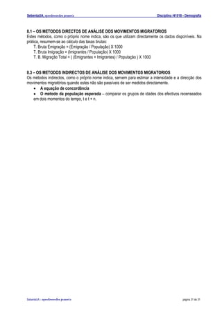 SebentaUA, apontamentos pessoais                                           Disciplina /41018 - Demografia



8.1 – OS METODOS DIRECTOS DE ANÁLISE DOS MOVIMENTOS MIGRATORIOS
Estes métodos, como o próprio nome indica, são os que utilizam directamente os dados disponíveis. Na
prática, resumem-se ao cálculo das taxas brutas:
    T. Bruta Emigração = (Emigração / População) X 1000
    T. Bruta Imigração = (Imigrantes / População) X 1000
    T. B. Migração Total = ( (Emigrantes + Imigrantes) / População ) X 1000


8.3 – OS METODOS INDIRECTOS DE ANÁLISE DOS MOVIMENTOS MIGRATORIOS
Os métodos indirectos, como o próprio nome indica, servem para estimar a intensidade e a direcção dos
movimentos migratórios quando estes não são passíveis de ser medidos directamente.
    • A equação de concordância
    • O método da população esperada – comparar os grupos de idades dos efectivos recenseados
    em dois momentos do tempo, t e t + n.




SebenteUA – apontamentos   pessoais                                                         página 31 de 31
 