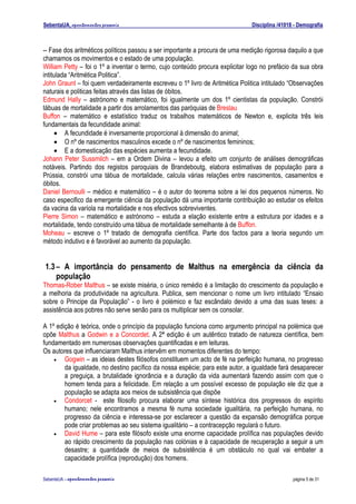 SebentaUA, apontamentos pessoais                                               Disciplina /41018 - Demografia



-- Fase dos aritméticos políticos passou a ser importante a procura de uma medição rigorosa daquilo a que
chamamos os movimentos e o estado de uma população.
William Petty – foi o 1º a inventar o termo, cujo conteúdo procura explicitar logo no prefácio da sua obra
intitulada “Aritmética Politica”.
John Graunt – foi quem verdadeiramente escreveu o 1º livro de Aritmética Politica intitulado “Observações
naturais e politicas feitas através das listas de óbitos.
Edmund Hally – astrónomo e matemático, foi igualmente um dos 1º cientistas da população. Constrói
tábuas de mortalidade a partir dos arrolamentos das paróquias de Breslau
Buffon – matemático e estatístico traduz os trabalhos matemáticos de Newton e, explicita três leis
fundamentais da fecundidade animal:
     • A fecundidade é inversamente proporcional à dimensão do animal;
     • O nº de nascimentos masculinos excede o nº de nascimentos femininos;
     • E a domesticação das espécies aumenta a fecundidade.
Johann Peter Sussmilch – em a Ordem Divina – levou a efeito um conjunto de análises demográficas
notáveis. Partindo dos registos paroquiais de Brandeboutg, elabora estimativas de população para a
Prússia, constrói uma tábua de mortalidade, calcula várias relações entre nascimentos, casamentos e
óbitos.
Daniel Bernoulli – médico e matemático – é o autor do teorema sobre a lei dos pequenos números. No
caso especifico da emergente ciência da população dá uma importante contribuição ao estudar os efeitos
da vacina da varíola na mortalidade e nos efectivos sobreviventes.
Pierre Simon – matemático e astrónomo – estuda a elação existente entre a estrutura por idades e a
mortalidade, tendo construído uma tábua de mortalidade semelhante à de Buffon.
Moheau – escreve o 1º tratado de demografia científica. Parte dos factos para a teoria segundo um
método indutivo e é favorável ao aumento da população.


 1.3 – A importância do pensamento de Malthus na emergência da ciência da
     população
Thomas-Rober Malthus – se existe miséria, o único remédio é a limitação do crescimento da população e
a melhoria da produtividade na agricultura. Publica, sem mencionar o nome um livro intitulado “Ensaio
sobre o Principe da População” - o livro é polémico e faz escândalo devido a uma das suas teses: a
assistência aos pobres não serve senão para os multiplicar sem os consolar.

A 1º edição é teórica, onde o princípio da população funciona como argumento principal na polémica que
opõe Malthus a Godwin e a Concordet. A 2ª edição é um autêntico tratado de natureza científica, bem
fundamentado em numerosas observações quantificadas e em leituras.
Os autores que influenciaram Malthus intervêm em momentos diferentes do tempo:
    •   Gogwin – as ideias destes filósofos constituem um acto de fé na perfeição humana, no progresso
        da igualdade, no destino pacífico da nossa espécie; para este autor, a igualdade fará desaparecer
        a preguiça, a brutalidade ignorância e a duração da vida aumentará fazendo assim com que o
        homem tenda para a felicidade. Em relação a um possível excesso de população ele diz que a
        população se adapta aos meios de subsistência que dispõe
    •   Condorcet - este filosofo procura elaborar uma síntese histórica dos progressos do espírito
        humano; nele encontramos a mesma fé numa sociedade igualitária, na perfeição humana, no
        progresso da ciência e interessa-se por esclarecer a questão da expansão demográfica porque
        pode criar problemas ao seu sistema igualitário – a contracepção regulará o futuro.
    •   David Hume – para este filósofo existe uma enorme capacidade prolífica nas populações devido
        ao rápido crescimento da população nas colónias e à capacidade de recuperação a seguir a um
        desastre; a quantidade de meios de subsistência é um obstáculo no qual vai embater a
        capacidade prolífica (reprodução) dos homens.

SebenteUA – apontamentos   pessoais                                                             página 5 de 31
 