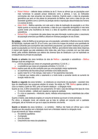 SebentaUA, apontamentos pessoais                                               Disciplina /41018 - Demografia

    •    Robert Wallace – defende ideias contrárias às de D. Hume ao afirmar que as populações eram
         mais numerosas no passado porque obstáculos como a pobreza, o luxo, as instituições
         corrompidas são mais actuantes nos tempos modernos. Explicita assim, a ideia da progressão
         geométrica que será um dos pilares do pensamento de Malthus, bem como a ideia de que uma
         sociedade igualitária corre a caminho da perdição devido à reprodução descontrolada dos homens
         e à avareza da terra.
    •    Adam Smith – Malthus aprendeu com este autor a ideia de duplicação da população a um ritmo
         rápido quando os recursos são abundantes, a ideia de que a expansão demográfica é mais lenta
         quando existe uma insuficiência de meios e a ideia de equilíbrio entre população e meios de
         subsistência.
    •    Richard Price – é importante não pelas ideias mas pela informação numérica sobre o crescimento
         da população americana que Malthus utilizará em diversas passagens do seu Ensaio.

Em sintese – antes de Malthus já se pensava que uma população, submetida à influência única do instinto
de reprodução, duplicada cada 25, 20 ou15 anos, que a terra era incapaz de produzir uma quantidade de
alimentos suficientes para acompanhar este crescimento populacional, que existem obstáculos que podem
ajustar as populações ao nível de recursos disponíveis. Malthus, aproveitando todas estas ideias dispersas,
é original pela ligação que este estabelece entre todas elas, pela força e precisão com que trata estes
temas, pelas análises detalhadas que elabora dos diversos tipos de obstáculos e por ter explicitado as
consequências do princípio da população.

Quanto ao primeiro dos eixos temáticos da obra de Malthus – população e subsistência – Malthus
distingue duas leis antagónicas:
     •  a lei da população que cresce em progressão geométrica (1,2,4,8,16...)
     •  a subsistência que cresce em progressão aritmética (1,2,3,4,5,6,...)
Malthus explica quais são as três condições para que uma população cresça rapidamente:
     •  os casamentos são fecundos porque contraídos numa idade precoce;
     •  quanto maior for o nº de crianças, maior será o nº de casamentos mais tarde;
     •  o intervalo que medeia entre o casamento e a morte tende a aumentar devido ao aumento da
        duração média de vida.

Quanto ao segundo dos eixos temático – os obstáculos ao crescimento da população – coexistem dois
tipos de classificação nas sucessivas edições do ensaio. Na edição de 1798, Malthus apenas admite o
vício e a miséria; a partir de 1803, junta um terceiro obstáculo – a obrigação moral.
Quanto ao vício, é difícil compreender o seu pensamento. Em todo o caso ele distingue dois tipos de vícios:
     •   O vício do celibato – celibato sem respeitar as regras da castidade.
     •   E o vício no casamento – infanticídio, aborto, métodos anticoncepcionais, instabilidade das uniões
         e adultério.
Quanto à miséria, este obstáculo engloba um conjunto de factores que levam à morte prematura.
Por último, a obrigação moral, ele entende que se trata do celibato em conjunto com a castidade
prolongada, até ao momento em que se é capaz de alimentar uma família.

Quanto ao terceiro dos eixos temáticos – os remédios – Malthus não hesita em afirmar que o único
remédio que não prejudica nem a felicidade moral nem a felicidade material é a obrigação moral.
O que ele entende por “falsos remédios”:
   •   Os sistemas igualitários
   •   A emigração
   •   A lei dos pobres
   •   Crescimento dos meios de subsistência.




SebenteUA – apontamentos   pessoais                                                             página 6 de 31
 