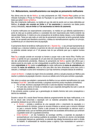 SebentaUA, apontamentos pessoais                                               Disciplina /41018 - Demografia


1.4 – Maltusianismo, neomalthusianismo e as reacções ao pensamento malthusiano
Nos últimos anos de vida de Malthus, ou mais precisamente em 1822, Francis Place publica um livro
intitulado Ilustrações e Provas do Principio da População no qual defende uma posição intermédia nas
teses que opõem Godwin a Malthus.
Mas não é totalmente malthusiano, na medida em que não está de acordo com os meios defendidos por
Malthus. A solução não consiste em limitar o nº de casamentos (o casamento nas idades jovens
conduz à felicidade), mas em limitar o nº de nascimentos no interior do casamento.

A doutrina malthusiana era essencialmente conservadora, na medida em que defendia explicitamente o
ponto de vista que os poderes públicos e a sociedade não eram responsáveis pela miséria existente nas
classes trabalhadoras. A miséria era uma consequência da tendência destas classes a uma multiplicação
sem controlo. Talvez por esta razão um certo tipo de pensamento conservador se tenha apropriado destas
ideias. Ao ser apoiado pelo liberalismo económico, a defesa do neomalthusianismo significa, em princípio,
a preferência por um crescimento lento da população.

O pensamento liberal de tendência malthusiana tem em J. Baptiste Say – o seu principal representante ao
constatar que, a natureza multiplicou os germens da vida com uma profusão tal que, quaisquer que sejam
os acidentes subsiste sempre um nº de pessoas mais do que suficiente para que a espécie humana
continue.

Para Say a solução consiste em encorajar os homens a poupar mais e ater menos filhos. Partilha com
Malthus a opinião de que a população de um país deve ser proporcional aos recursos e que os homens
não são suficientemente previdentes. Afasta-se do pensamento de Malthus quando este afirma que o
sistema social de uma nação, ao criar a desigualdade na partilha das riquezas, limita o nº de habitantes. A
maior originalidade de Say reside na substituição da noção malthusiana de meios de subsistência pelo
conceito de meios de existência, onde se inclui para além dos bens alimentares outros bens como o
vestuário, a habitação e outros bens necessários a que hoje chamamos condições básicas de existência.

Joseph de Maistre – é adepto da origem divina da sociedade, admira a solução proposta por Malthus para
resolver o problema da população incluindo o recurso ao celibato como forma para controlar a população.

São vários os autores que adoptam o pensamento de Malthus na sua variante neomalthusiana nos quais
se destaca Sruart Mill – para este economista, o progresso económico produz resultados contraditórios:
    •    Por um lado, favorece a população diminuindo o custo dos objectos manufacturados mas,
    •    Por outro lado, exerce um travão na medida em que a expansão demográfica faz subir o custo de
         produção dos produtos do solo.
É dos primeiros autores a pensar que a generalização do trabalho feminino terá como consequência o
declínio da natalidade.

Durante o século XX a escola liberal francesa afasta-se progressivamente das teses malthusianas, e no
fim do século está consumada a separação com os restantes pensadores liberais. Dois grandes
pensadores destacam-se por entre os demais:
    •  A. Dumon – constata a existência de uma oposição entre o crescimento da população e o
       desenvolvimento do individuo, porque os recursos limitados ou servem para o consumo individual
       ou para o consumo familiar. Chama a este processo de movimentação na estrutura social a
       capilaridade social, que se manifesta particularmente nas sociedades democráticas que combinam
       a igualdade social com a igualdade económica.
    •  Emile Durkheim – um dos fundadores da sociologia científica, a expansão da população é
       acompanhada por uma mudança qualitativa da sociedade. O aumento do volume e da densidade
       da população traduzem-se, geralmente, na extensão das cidades favorecendo-se assim a divisão
       do trabalho. A solidariedade de mecânica passa a orgânica. Esta necessidade em aumentar o

SebenteUA – apontamentos   pessoais                                                             página 7 de 31
 