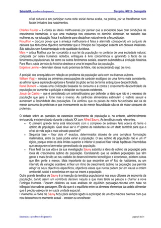 SebentaUA, apontamentos pessoais                                                  Disciplina /41018 - Demografia

         nível cultural e em participar numa rede social densa acaba, na prática, por se transformar num
         factor limitativo dos nascimentos.

Charles Fourier – é contra as ideias malthusianas por pensar que a sociedade deve criar condições de
crescimento harmónico, e que uma mudança nos costumes no domínio alimentar, no trabalho das
mulheres ou na educação física é suficiente para disciplinar naturalmente a fecundidade.
Proudhon – procura provar que a ameaça malthusiana é falsa a alarmista contrapondo um conjunto de
cálculos que têm como objectivo demonstrar que o Principio da População assenta em cálculos irrealistas.
São cálculos sem fundamentação e de qualidade duvidosa.
Marx – critica Malthus por ter concebido a sua lei da população no contexto de uma sociedade natural,
composta por seres humanos isolados, entregues à livre concorrência e ignorando o facto de os
fenómenos populacionais, tal como os outros fenómenos sociais, estarem submetidos à evolução histórica.
Para Marx, cada período da história obedece a uma lei específica da população.
Engels e Lenine – defendem ideias muito próximas de Marx, não acrescentando algo de novo.

A posição dos anarquistas em relação ao problema da população varia com os diversos autores.
William Vogt – introduz as primeiras preocupações de carácter ecológico de uma forma mais consistente,
ao afirmar que a exploração agrícola e florestal do globo se faz de forma anárquica e descontrolada.
René Dumont – recusa uma civilização baseada no consumo e é contra o crescimento descontrolado da
população por aumentar a poluição e delapidar as riquezas existentes.
Josué de Castro – que é considerado um antimalthusiano por defender a ideia que não é o excesso de
população que gera a fome mas o inverso. As carências alimentares estimulam o instinto sexual e
aumentam a fecundidade das populações. Ele verificou que os países de maior fecundidade são os de
menor consumo de proteínas e que inversamente os de menor fecundidade são os de maior consumo de
proteínas.

O debate sobre as questões do excessivo crescimento da população é, no entanto, admiravelmente
enriquecido e sistematizado durante o século XX com Alfred Sauvy. As temáticas mais relevantes:
     •   O primeiro grande tema está relacionado com o complexo de análises feito acerca do tema o
         óptimo da população. Qual deve ser o nº óptimo de habitantes de um dado território para que o
         nível de vida seja o mais elevado possível?
     •   Segunda fase – fixar dois nº exactos, determinados através de uma complexa formulação
         matemática, entre os quais podia variar a população. O seu óptimo de população não é um nº
         rígido, porque entre os dois limites superior e inferior é possível fixar várias hipóteses intermédias
         que asseguram o bem-estar generalizado da população.
     •   Fase final da sua vida e da sua investigação Sauvy substitui a ideia de óptimo da população pela
         ideia de crescimento óptimo da população. Constatando que se existem populações que têm
         gente a mais devido ao seu estádio de desenvolvimento tecnológico e económico, existem outras
         que têm gente a menos. Mais importante do que encontrar um nº fixo de habitantes, ou um
         intervalo de variação aceitável, é fixar um ritmo de crescimento óptimo na população que permita
         atingir os seus objectivos específicos, objectivos esses que nunca podem pôr em causa a ordem
         ambiental, social e económica em que se insere a população.
Outra grande temática de Sauvy é a inserção da temática populacional nos seus cálculos de economia da
população, dando assim um contributo decisivo naquilo a que mais tarde se passou a chamar a nova
Ecologia Humana. Ficaram célebres as suas análises do equilíbrio população-recurso com base no
triângulo lobo-cabras-pastagem. Ele diz que é o equilíbrio entre os diversos elementos da cadeia alimentar
que é preciso assegurar em cada unidade espacial.
Finalmente, o nome de Sauvy ficou para sempre ligado à explicação de um dos maiores dilemas com que
nos debatemos no momento actual – crescer ou envelhecer.




SebenteUA – apontamentos   pessoais                                                                página 8 de 31
 