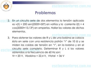 Problemas
2. En un circuito serie de dos elementos la tensión aplicada
   es v(t) = 200 sen(2000t+50º) en voltios y la corriente i(t) = 4
   cos(2000t+13,13º) en amperios. Hallar los valores de dichos
   elementos.

3. Para obtener los valores de R y L de una bobina se coloca
   ésta en serie con una resistencia patrón “r” de 10  y se
   miden las caídas de tensión en “r”, en la bobina y en el
   circuito serie completo. Determinar R y L si los valores
   obtenidos a la frecuencia de 60 Hz son:
   Vr = 20 V, Vbobina = 22,4 V, Vtotal = 36 V
 