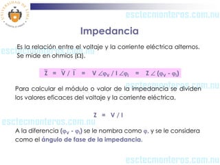Impedancia
Es la relación entre el voltaje y la corriente eléctrica alternos.
Se mide en ohmios ().

         Z = V /I...