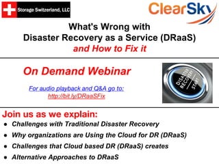 What's Wrong with
Disaster Recovery as a Service (DRaaS)
and How to Fix it
Join us as we explain:
● Challenges with Traditional Disaster Recovery
● Why organizations are Using the Cloud for DR (DRaaS)
● Challenges that Cloud based DR (DRaaS) creates
● Alternative Approaches to DRaaS
On Demand Webinar
For audio playback and Q&A go to:
http://bit.ly/DRaaSFix
 