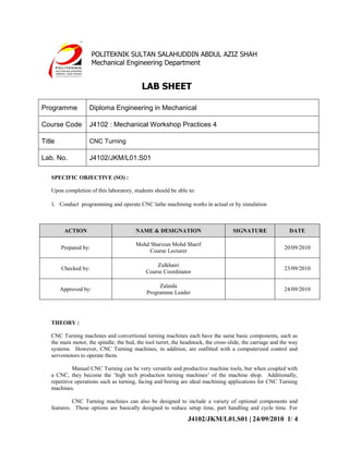 POLITEKNIK SULTAN SALAHUDDIN ABDUL AZIZ SHAH
                       Mechanical Engineering Department


                                           LAB SHEET

Programme           Diploma Engineering in Mechanical

Course Code         J4102 : Mechanical Workshop Practices 4

Title               CNC Turning

Lab. No.            J4102/JKM/L01.S01

   SPECIFIC OBJECTIVE (SO) :

   Upon completion of this laboratory, students should be able to:

   i. Conduct programming and operate CNC lathe machining works in actual or by simulation



         ACTION                          NAME & DESIGNATION                         SIGNATURE                 DATE

                                         Mohd Sharizan Mohd Sharif
        Prepared by:                                                                                       20/09/2010
                                             Course Lecturer

                                                 Zulkhairi
        Checked by:                                                                                        23/09/2010
                                             Course Coordinator

                                                  Zalaida
        Approved by:                                                                                       24/09/2010
                                             Programme Leader




   THEORY :

   CNC Turning machines and convertional turning machines each have the same basic components, such as
   the main motor, the spindle, the bed, the tool turret, the headstock, the cross-slide, the carriage and the way
   systems. However, CNC Turning machines, in addition, are outfitted with a computerized control and
   servomotors to operate them.

             Manual CNC Turning can be very versatile and productive machine tools, but when coupled with
   a CNC, they become the ‘high tech production turning machines’ of the machine shop. Additionally,
   repetitive operations such as turning, facing and boring are ideal machining applications for CNC Turning
   machines.

            CNC Turning machines can also be designed to include a variety of optional components and
   features. These options are basically designed to reduce setup time, part handling and cycle time. For

                                                                J4102/JKM/L01.S01 | 24/09/2010 1/ 4
 