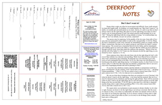 DEERFOOT
NOTES
April 10, 2022
WELCOME TO THE
DEEROOT
CONGREGATION
We want to extend a warm
welcome to any guests that
have come our way today. We
hope that you are spiritually
uplifted as you participate in
worship today. If you have
any thoughts or questions
about any part of our services,
feel free to contact the elders
at:
elders@deerfootcoc.com
Let
us
know
you
are
watching
Point
your
smart
phone
camera
at
the
QR
code
or
visit
deerfootcoc.com/hello
CHURCH INFORMATION
5348 Old Springville Road
Pinson, AL 35126
205-833-1400
www.deerfootcoc.com
office@deerfootcoc.com
SERVICE TIMES
Sundays:
Worship 8:15 AM
Bible Class 9:30 AM
Worship 10:30 AM
Sunday Evening 5:00 PM
Wednesdays:
6:30 PM
SHEPHERDS
Michael Dykes
John Gallagher
Rick Glass
Sol Godwin
Merrill Mann
Skip McCurry
Darnell Self
MINISTERS
Richard Harp
Jeffrey Howell
Johnathan Johnson
Alex Coggins
10:30
AM
Service
Welcome
Song
Leading
Doug
Scruggs
Opening
Prayer
Brandon
Cacioppo
Scripture
Reading
Canaan
Hood
Sermon
Lord’s
Supper
/
Contribution
Bob
Keith
Closing
Prayer
Elder
————————————————————
5
PM
Service
Song
Leading
David
Hayes
Opening
Prayer
Stan
Mann
Sermon
Lord’s
Supper/Contribution
Randy
Wilson
Closing
Prayer
Elder
8:15
AM
Service
Welcome
Song
Leading
David
Hayes
Opening
Prayer
Rodney
Denson
Scripture
Reading
Alex
Coggins
Sermon
Lord’s
Supper/
Contribution
Les
Self
Closing
Prayer
Elder
Baptismal
Garments
for
April
Pamela
Richardson
But I don’t want to!
Doing what is right can often be inconvenient and difficult. From youth onward,
we learn this simple truth. As children, we would honestly say “But I don’t want to!” As
adults, we usually grit our teeth and do as we must. And so, it’s safe to say that we don’t
always want to do the right thing. But when we do the right thing even when we don’t
want to, are we being pleasing to God? Our initial reaction would probably be to say
“No!” “Doing the right thing with the wrong attitude is wrong,” we would perhaps say.
After all, isn’t our attitude, not just our actions, important?
The answer may be surprising. In the parable of the two sons, Jesus tells of two
sons who are instructed by their father to work in His vineyard (Mat. 21:28-32). When
the first is instructed to work in the vineyard, he immediately refuses to comply with his
father’s instructions. But later on, he regrets saying no, and follows his father’s instruc-
tions anyway. The second son is instructed likewise by his father, and he immediately
and willfully agrees to work in his father’s vineyard. But the willful son never followed
through with his word. Jesus then asked His audience this question: “Which of the two
did the will of his father? (v.31)” Turns out, the reluctant son did the right thing, as con-
firmed by Jesus’ response (v.31-32).
Jesus expresses here, that in the end, those who do the right thing do God’s will,
even if their attitude was reluctant and unwilling. While Jesus Himself never refused to
obey God’s instructions and commands, He Himself was even reluctant to go to the
cross as God commanded Him to do (Mat. 26:39, 42). But Jesus was still pleasing to
God because He did the right thing anyway. As Scripture teaches, to obey God is to love
God (1 John 5:3). But does this mean that our attitude is unimportant, that we can serve
God with a begrudging attitude and still be pleasing to Him?!
To say that only obedience matters and that attitude is unimportant would be a
gross overstatement. On the contrary, God’s Word tells us that we are to do “…all things
without grumbling…” (Phil. 2:14). We are called to have a sincere heart (Heb. 10:22)
and a sincere love (1 Pet. 1:22). So what are we to conclude then?!
We can see from these Scriptures that there are moments in every Christian’s life
when he doesn’t want to do the right thing – even Jesus had this moment. But our lives
must be characterized by obedience and having the right attitude. There will be moments
when we don’t want to do the right thing, but we will still need to choose to do the right
thing as the first son did (Mat. 21:28-29). But we also must live a life that is character-
ized by doing what is right without grumbling (Phil. 2:14), with a sincere heart (Heb.
10:22), and with a sincere love (1 Pet. 1:22).
We cannot allow our inclination in each moment to dictate whether we do what
is right, because our desire to do the right thing is not always consistent. But the more
we choose to obey, even when it is undesirable, the better our attitude will be in the fu-
ture when we are doing the right thing. So let us always commit to doing what is right
both when we want to and when we don’t, as we strive to do all things with a sincere
heart and a willing spirit!
~Jeffrey Howell
Bus
Drivers
April
17–
James
Morris
April
24–
Ken
&
Karen
Shepherd
Deacons
of
the
Month
Steve
Maynard
Randy
Wilson
Ryan
Cobb
Whose
Are
You?
Scripture
Reading:
John
10:22-26
John
___:___-___
When
We
Belong
to
J___________:
1.
We
H____________
H______
V____________
John
___:___
John
___:___-___
2.
He
K______________
Us
John
___:___
Matthew
___:___-___
3.
We
F________________
Him
John
___:___
Luke
___:___-___
4.
We
Are
G____________
E______________
Life.
John
___:___
John
___:___-___
John
___:___-___
5.
We
Are
P______________
in
C____________’s
H_____________.
John
___:___
1
Samuel
___:___-___
1
Peter
___:___-___
 