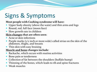 Signs & Symptoms
Most people with Cushing syndrome will have:
 Upper body obesity (above the waist) and thin arms and legs
 Round, red, full face (moon face)
 Slow growth rate in children
Skin changes that are often seen:
 Acne or skin infections
 Purple marks (1/2 inch or more wide) called striae on the skin of the
abdomen, thighs, and breasts
 Thin skin with easy bruising
Muscle and bone changes include:
 Backache, which occurs with routine activities
 Bone pain or tenderness
 Collection of fat between the shoulders (buffalo hump)
 Thinning of the bones, which leads to rib and spine fractures
 Weak muscles
 
