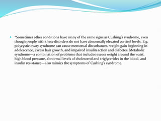  *Sometimes other conditions have many of the same signs as Cushing’s syndrome, even
though people with these disorders do not have abnormally elevated cortisol levels. E.g.
polycystic ovary syndrome can cause menstrual disturbances, weight gain beginning in
adolescence, excess hair growth, and impaired insulin action and diabetes. Metabolic
syndrome—a combination of problems that includes excess weight around the waist,
high blood pressure, abnormal levels of cholesterol and triglycerides in the blood, and
insulin resistance—also mimics the symptoms of Cushing’s syndrome.
 