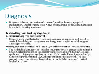 Diagnosis
 Diagnosis is based on a review of a person’s medical history, a physical
examination, and laboratory tests. X rays of the adrenal or pituitary glands can
be useful in locating tumours.
Tests to Diagnose Cushing’s Syndrome
24-hour urinary free cortisol level:
 Patient’s urine is collected several times over a 24-hour period and tested for
cortisol. Levels higher than 50 to 100 micrograms a day for an adult suggest
Cushing’s syndrome.
Midnight plasma cortisol and late-night salivary cortisol measurements:
 The midnight plasma cortisol test also measures cortisol concentrations in the
blood. Cortisol production is normally suppressed at night, but in Cushing’s
syndrome, this suppression doesn’t occur. If the cortisol level is more than 50
nanomoles per litre (nmol/L), Cushing’s syndrome is suspected. The test
generally requires a 48-hour hospital stay to avoid falsely elevated cortisol
levels due to stress.
 