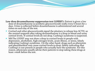 Low-dose dexamethasone suppression test (LDDST): Patient is given a low
dose of dexamethasone (a synthetic glucocorticoid) orally every 6 hours for 2
days. Urine is collected before dexamethasone is administered and several
times on each day of the test.
 Cortisol and other glucocorticoids signal the pituitary to release less ACTH, so
the normal response after taking dexamethasone is a drop in blood and urine
cortisol levels. If cortisol levels do not drop, Cushing’s syndrome is suspected.
 NB:The LDDST may not show a drop in cortisol levels in people with
depression, alcoholism, high estrogen levels, acute illness, or stress, falsely
indicating Cushing’s syndrome. On the other hand, drugs such as phenytoin
and phenobarbital may cause cortisol levels to drop, falsely indicating that
Cushing’s is not present in people who actually have the syndrome. For this
reason, physicians usually advise their patients to stop taking these drugs at
least 1 week before the test.
 