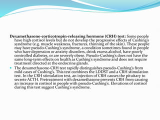 Dexamethasone-corticotropin-releasing hormone (CRH) test: Some people
have high cortisol levels but do not develop the progressive effects of Cushing’s
syndrome (e.g. muscle weakness, fractures, thinning of the skin). These people
may have pseudo-Cushing’s syndrome, a condition sometimes found in people
who have depression or anxiety disorders, drink excess alcohol, have poorly
controlled diabetes, or are severely obese. Pseudo-Cushing’s does not have the
same long-term effects on health as Cushing’s syndrome and does not require
treatment directed at the endocrine glands.
 The dexamethasone-CRH test rapidly distinguishes pseudo-Cushing’s from
mild cases of Cushing’s. This test combines the LDDST and a CRH stimulation
test. In the CRH stimulation test, an injection of CRH causes the pituitary to
secrete ACTH. Pretreatment with dexamethasone prevents CRH from causing
an increase in cortisol in people with pseudo-Cushing’s. Elevations of cortisol
during this test suggest Cushing’s syndrome.
 