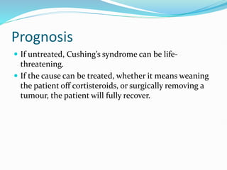 Prognosis
 If untreated, Cushing’s syndrome can be life-
threatening.
 If the cause can be treated, whether it means weaning
the patient off cortisteroids, or surgically removing a
tumour, the patient will fully recover.
 