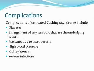 Complications
Complications of untreated Cushing's syndrome include:
 Diabetes
 Enlargement of any tumours that are the underlying
cause.
 Fractures due to osteoporosis
 High blood pressure
 Kidney stones
 Serious infections
 