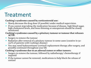 Treatment
Cushing’s syndrome caused by corticosteroid use:
 Slowly decrease the drug dose (if possible) under medical supervision.
 If you cannot stop taking the medication because of disease, high blood sugar,
high cholesterol levels, and bone thinning or osteoporosis should be closely
monitored.
Cushing’s syndrome caused by a pituitary tumour or tumour that releases
ACTH:
 Surgery to remove the tumour
 Radiation after removal of a pituitary tumour in some cases (curative in 50-
100% of patients with Cushing’s disease)
 You may need hydrocortisone (cortisol) replacement therapy after surgery, and
possibly continued throughout your life
Cushing’s syndrome due to an adrenal tumor or other tumors:
 Surgery to remove the tumour, followed by radiotherapy/ chemotherapy if
required
 If the tumour cannot be removed, medications to help block the release of
cortisol
 