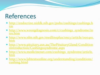 References
 http://endocrine.niddk.nih.gov/pubs/cushings/cushings.h
tm
 http://www.wrongdiagnosis.com/c/cushings_syndrome/in
tro.htm
 http://www.nlm.nih.gov/medlineplus/ency/article/000410.
htm
 http://www.pituitary.asn.au/ThePituitaryGland/Condition
sIntroduction/Cushingssyndrome.aspx
 http://www.medicinenet.com/cushings_syndrome/article.
htm
 http://www.labtestsonline.org/understanding/conditions/
cushing.html
 