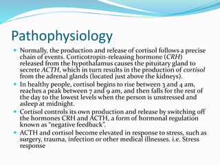 Pathophysiology
 Normally, the production and release of cortisol follows a precise
chain of events. Corticotropin-releasing hormone (CRH)
released from the hypothalamus causes the pituitary gland to
secrete ACTH, which in turn results in the production of cortisol
from the adrenal glands (located just above the kidneys).
 In healthy people, cortisol begins to rise between 3 and 4 am,
reaches a peak between 7 and 9 am, and then falls for the rest of
the day to the lowest levels when the person is unstressed and
asleep at midnight.
 Cortisol controls its own production and release by switching off
the hormones CRH and ACTH, a form of hormonal regulation
known as “negative feedback”.
 ACTH and cortisol become elevated in response to stress, such as
surgery, trauma, infection or other medical illnesses. i.e. Stress
response
 