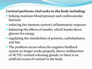 Cortisol performs vital tasks in the body including:
 helping maintain blood pressure and cardiovascular
function
 reducing the immune system’s inflammatory response
 balancing the effects of insulin, which breaks down
glucose for energy
 regulating the metabolism of proteins, carbohydrates,
and fats
 The problem occurs when the negative feedback
system no longer works properly, due to malfunction
of ACTH/ cortisol-releasing glands; or there is an
artificial excess of cortisol in the body.
 