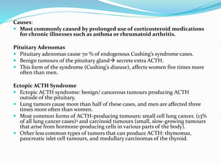 Causes:
 Most commonly caused by prolonged use of corticosteroid medications
for chronic illnesses such as asthma or rheumatoid arthritis.
Pituitary Adenomas
 Pituitary adenomas cause 70 % of endogenous Cushing’s syndrome cases.
 Benign tumours of the pituitary gland secrete extra ACTH.
 This form of the syndrome (Cushing’s disease), affects women five times more
often than men.
Ectopic ACTH Syndrome
 Ectopic ACTH syndrome: benign/ cancerous tumours producing ACTH
outside of the pituitary.
 Lung tumors cause more than half of these cases, and men are affected three
times more often than women.
 Most common forms of ACTH-producing tumours: small cell lung cancer, (13%
of all lung cancer cases)2 and carcinoid tumours (small, slow-growing tumours
that arise from hormone-producing cells in various parts of the body).
 Other less common types of tumors that can produce ACTH: thymomas,
pancreatic islet cell tumours, and medullary carcinomas of the thyroid.
 