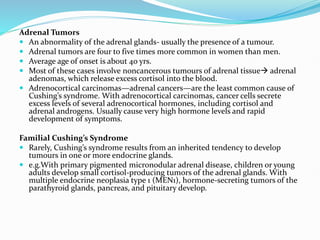 Adrenal Tumors
 An abnormality of the adrenal glands- usually the presence of a tumour.
 Adrenal tumors are four to five times more common in women than men.
 Average age of onset is about 40 yrs.
 Most of these cases involve noncancerous tumours of adrenal tissue adrenal
adenomas, which release excess cortisol into the blood.
 Adrenocortical carcinomas—adrenal cancers—are the least common cause of
Cushing’s syndrome. With adrenocortical carcinomas, cancer cells secrete
excess levels of several adrenocortical hormones, including cortisol and
adrenal androgens. Usually cause very high hormone levels and rapid
development of symptoms.
Familial Cushing’s Syndrome
 Rarely, Cushing’s syndrome results from an inherited tendency to develop
tumours in one or more endocrine glands.
 e.g.With primary pigmented micronodular adrenal disease, children or young
adults develop small cortisol-producing tumors of the adrenal glands. With
multiple endocrine neoplasia type 1 (MEN1), hormone-secreting tumors of the
parathyroid glands, pancreas, and pituitary develop.
 