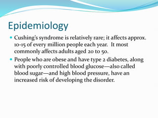 Epidemiology
 Cushing’s syndrome is relatively rare; it affects approx.
10-15 of every million people each year. It most
commonly affects adults aged 20 to 50.
 People who are obese and have type 2 diabetes, along
with poorly controlled blood glucose—also called
blood sugar—and high blood pressure, have an
increased risk of developing the disorder.
 