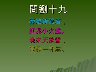 問劉十九 綠螘新醅酒， 紅泥小火爐。 晚來天欲雪， 能飲一杯無。 