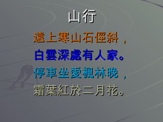 山行 遠上寒山石俓斜， 白雲深處有人家。 停車坐愛楓林晚， 霜葉紅於二月花。 