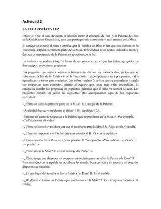 Actividad 2
LA EUCARISTÍA ES LUZ
Objetivo: Que el niño descubra la relación entre el concepto de ‘luz’ y la Palabra de Dios
en la Celebración Eucarística, para que participe más consciente y activamente en la Misa.
El catequista expone el tema y explica que la Palabra de Dios es luz que nos ilumina en la
Eucaristía. Explica la primera parte de la Misa, refiriéndose a los textos indicados antes, y
destaca la importancia de la Palabra en relación con la luz.
La dinámica se realizará bajo la forma de un concurso, en el que los niños, agrupados en
dos equipos, contestarán preguntas.
Las preguntas que serán contestadas tienen relación con los textos leídos, en los que se
relacionan la luz de la Palabra y de la Eucaristía. La competencia será por puntos; todos
aguardarán su turno para contestar. Los niños tendrán 5 velitas que se encenderán cuando
sus respuestas sean correctas; ganará el equipo que tenga más velas encendidas. El
catequista escribe las preguntas en papelitos cerrados que el niño va tomará al azar. Las
preguntas pueden ser como las siguientes (las acompañamos aquí de las respuestas
correctas):
- ¿Cómo se llama la primera parte de la Misa? R. Liturgia de la Palabra.
- Actividad: buscar y proclamar el Salmo 118, versículo 105.
- Entonar un canto de respuesta a la Palabra que se proclama en la Misa. R. Por ejemplo,
«Tu Palabra me da vida».
- ¿Cómo se llama la vestidura que usa el sacerdote para la Misa? R. Alba, estola y casulla.
- ¿Cómo se responde a «el Señor esté con ustedes»? R. «Y con tu espíritu».
- Di una oración de la Misa para pedir perdón. R. Por ejemplo, «Yo confieso...», «Señor,
ten piedad...»
- ¿Cómo inicia la Misa? R. «En el nombre del Padre...»
- ¿Cómo tengo que disponer mi cuerpo y mi espíritu para escuchar la Palabra de Dios? R
Bien sentado, con la espalda recta, cabeza levantada, boca cerrada y mi mente y mi corazón
dispuestos a escuchar.
- ¿En qué lugar del templo se lee la Palabra de Dios? R. En el ambón.
- ¿De dónde se toman las lecturas que proclaman en la Misa? R. De la Sagrada Escritura (la
Biblia).
 