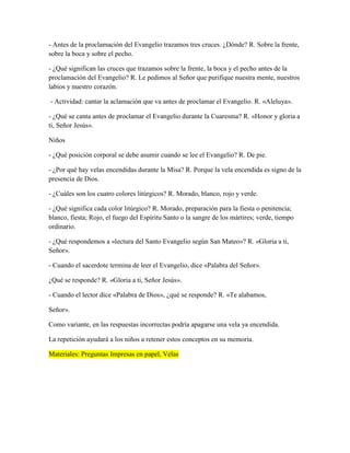 - Antes de la proclamación del Evangelio trazamos tres cruces. ¿Dónde? R. Sobre la frente,
sobre la boca y sobre el pecho.
- ¿Qué significan las cruces que trazamos sobre la frente, la boca y el pecho antes de la
proclamación del Evangelio? R. Le pedimos al Señor que purifique nuestra mente, nuestros
labios y nuestro corazón.
- Actividad: cantar la aclamación que va antes de proclamar el Evangelio. R. «Aleluya».
- ¿Qué se canta antes de proclamar el Evangelio durante la Cuaresma? R. «Honor y gloria a
ti, Señor Jesús».
Niños
- ¿Qué posición corporal se debe asumir cuando se lee el Evangelio? R. De pie.
- ¿Por qué hay velas encendidas durante la Misa? R. Porque la vela encendida es signo de la
presencia de Dios.
- ¿Cuáles son los cuatro colores litúrgicos? R. Morado, blanco, rojo y verde.
- ¿Qué significa cada color litúrgico? R. Morado, preparación para la fiesta o penitencia;
blanco, fiesta; Rojo, el fuego del Espíritu Santo o la sangre de los mártires; verde, tiempo
ordinario.
- ¿Qué respondemos a «lectura del Santo Evangelio según San Mateo»? R. «Gloria a ti,
Señor».
- Cuando el sacerdote termina de leer el Evangelio, dice «Palabra del Señor».
¿Qué se responde? R. «Gloria a ti, Señor Jesús».
- Cuando el lector dice «Palabra de Dios», ¿qué se responde? R. «Te alabamos,
Señor».
Como variante, en las respuestas incorrectas podría apagarse una vela ya encendida.
La repetición ayudará a los niños a retener estos conceptos en su memoria.
Materiales: Preguntas Impresas en papel, Velas
 