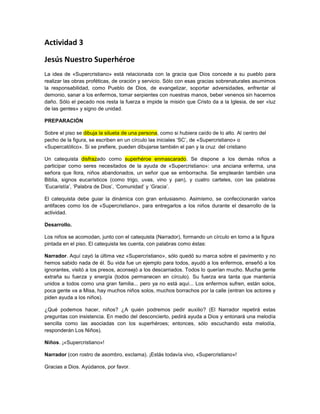 Actividad 3
Jesús Nuestro Superhéroe
La idea de «Supercristiano» está relacionada con la gracia que Dios concede a su pueblo para
realizar las obras proféticas, de oración y servicio. Sólo con esas gracias sobrenaturales asumimos
la responsabilidad, como Pueblo de Dios, de evangelizar, soportar adversidades, enfrentar al
demonio, sanar a los enfermos, tomar serpientes con nuestras manos, beber venenos sin hacernos
daño. Sólo el pecado nos resta la fuerza e impide la misión que Cristo da a la Iglesia, de ser «luz
de las gentes» y signo de unidad.
PREPARACIÓN
Sobre el piso se dibuja la silueta de una persona, como si hubiera caído de lo alto. Al centro del
pecho de la figura, se escriben en un círculo las iniciales ‘SC’, de «Supercristiano» o
«Supercatólico». Si se prefiere, pueden dibujarse también el pan y la cruz del cristiano
Un catequista disfrazado como superhéroe enmascarado. Se dispone a los demás niños a
participar como seres necesitados de la ayuda de «Supercristiano»: una anciana enferma, una
señora que llora, niños abandonados, un señor que se emborracha. Se emplearán también una
Biblia, signos eucarísticos (como trigo, uvas, vino y pan), y cuatro carteles, con las palabras
‘Eucaristía’, ‘Palabra de Dios’, ‘Comunidad’ y ‘Gracia’.
El catequista debe guiar la dinámica con gran entusiasmo. Asimismo, se confeccionarán varios
antifaces como los de «Supercristiano», para entregarlos a los niños durante el desarrollo de la
actividad.
Desarrollo.
Los niños se acomodan, junto con el catequista (Narrador), formando un círculo en torno a la figura
pintada en el piso. El catequista les cuenta, con palabras como éstas:
Narrador. Aquí cayó la última vez «Supercristiano», sólo quedó su marca sobre el pavimento y no
hemos sabido nada de él. Su vida fue un ejemplo para todos, ayudó a los enfermos, enseñó a los
ignorantes, visitó a los presos, aconsejó a los descarriados. Todos lo querían mucho. Mucha gente
extraña su fuerza y energía (todos permanecen en círculo). Su fuerza era tanta que mantenía
unidos a todos como una gran familia... pero ya no está aquí... Los enfermos sufren, están solos,
poca gente va a Misa, hay muchos niños solos, muchos borrachos por la calle (entran los actores y
piden ayuda a los niños).
¿Qué podemos hacer, niños? ¿A quién podremos pedir auxilio? (El Narrador repetirá estas
preguntas con insistencia. En medio del desconcierto, pedirá ayuda a Dios y entonará una melodía
sencilla como las asociadas con los superhéroes; entonces, sólo escuchando esta melodía,
responderán Los Niños).
Niños. ¡«Supercristiano»!
Narrador (con rostro de asombro, exclama). ¡Estás todavía vivo, «Supercristiano»!
Gracias a Dios. Ayúdanos, por favor.
 
