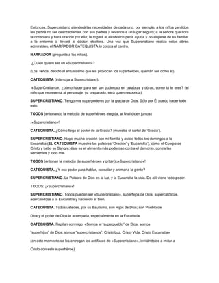 Entonces, Supercristiano atenderá las necesidades de cada uno, por ejemplo, a los niños perdidos
les pedirá no ser desobedientes con sus padres y llevarlos a un lugar seguro; a la señora que llora
la consolará y hará oración por ella; le rogará al alcohólico pedir ayuda y no alejarse de su familia;
a la enferma la llevará al doctor, etcétera. Una vez que Supercristiano realiza estas obras
admirables, el NARRADOR CATEQUISTA lo coloca al centro.
NARRADOR (pregunta a los niños).
¿Quién quiere ser un «Supercristiano»?
(Los Niños, debido al entusiasmo que les provocan los superhéroes, querrán ser como él).
CATEQUISTA (interroga a Supercristiano).
«SuperCristiano», ¿cómo hacer para ser tan poderoso en palabras y obras, como tú lo eres? (el
niño que representa al personaje, ya preparado, será quien responda).
SUPERCRISTIANO. Tengo mis superpoderes por la gracia de Dios. Sólo por Él puedo hacer todo
esto.
TODOS (entonando la melodía de superhéroes elegida, al final dicen juntos)
¡«Supercristiano»!
CATEQUISTA. ¿Cómo llega el poder de la Gracia? (muestra el cartel de ‘Gracia’).
SUPERCRISTIANO. Hago mucha oración con mi familia y asisto todos los domingos a la
Eucaristía (EL CATEQUISTA muestra las palabras ‘Oración’ y ‘Eucaristía’), como el Cuerpo de
Cristo y bebo su Sangre; éste es el alimento más poderoso contra el demonio, contra las
serpientes y todo mal.
TODOS (entonan la melodía de superhéroes y gritan) ¡«Supercristiano»!
CATEQUISTA. ¿Y ese poder para hablar, consolar y animar a la gente?
SUPERCRISTIANO. La Palabra de Dios es la luz, y la Eucaristía la vida. De allí viene todo poder.
TODOS: ¡«Supercristiano»!
SUPERCRISTIANO. Todos pueden ser «Supercristiano», superhijos de Dios, supercatólicos,
acercándose a la Eucaristía y haciendo el bien.
CATEQUISTA. Todos ustedes, por su Bautismo, son Hijos de Dios; son Pueblo de
Dios y el poder de Dios lo acompaña, especialmente en la Eucaristía.
CATEQUISTA. Repitan conmigo: «Somos el “superpueblo” de Dios, somos
“superhijos” de Dios; somos “supercristianos”. Cristo Luz, Cristo Vida, Cristo Eucaristía»
(en este momento se les entregan los antifaces de «Supercristiano», invitándolos a imitar a
Cristo con este superhéroe)
 