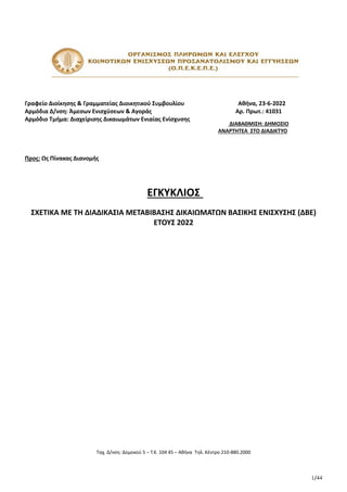 1/44
Γραφείο Διοίκησης & Γραμματείας Διοικητικού Συμβουλίου Αθήνα, 23-6-2022
Αρμόδια Δ/νση: Άμεσων Ενισχύσεων & Αγοράς Αρ. Πρωτ.: 41031
Αρμόδιο Τμήμα: Διαχείρισης Δικαιωμάτων Ενιαίας Ενίσχυσης
Προς: Ως Πίνακας Διανομής
ΕΓΚΥΚΛΙΟΣ
ΣΧΕΤΙΚΑ ΜΕ ΤΗ ΔΙΑΔΙΚΑΣΙΑ ΜΕΤΑΒΙΒΑΣΗΣ ΔΙΚΑΙΩΜΑΤΩΝ ΒΑΣΙΚΗΣ ΕΝΙΣΧΥΣΗΣ (ΔΒΕ)
ΕΤΟΥΣ 2022
Ταχ. Δ/νση: Δομοκού 5 – Τ.Κ. 104 45 – Αθήνα Τηλ. Κέντρο 210-880.2000
ΔΙΑΒΑΘΜΙΣΗ: ΔΗΜΟΣΙΟ
ΑΝΑΡΤΗΤΕΑ ΣΤΟ ΔΙΑΔΙΚΤΥΟ
ΑΔΑ: 6ΥΑΑ46ΨΧΞΧ-Η2Χ
Ministry of Digital
Governance,
Hellenic Republic
Digitally signed by Ministry
of Digital Governance,
Hellenic Republic
Date: 2022.06.23 17:30:45
EEST
Reason:
Location: Athens
 
