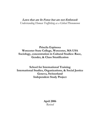 Laws that are In Force but are not Enforced:
Understanding Human Trafficking as a Global Phenomenon
Priscila Espinosa
Worcester State College, Worcester, MA USA
Sociology, concentration in Cultural Studies: Race,
Gender, & Class Stratification
School for International Training
International Studies, Organizations, & Social Justice
Geneva, Switzerland
Independent Study Project
April 2006
Revised
 