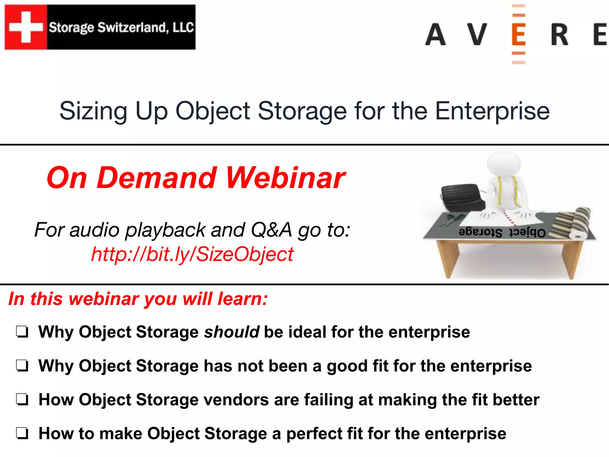 In this webinar you will learn:
❏ Why Object Storage should be ideal for the enterprise
❏ Why Object Storage has not been a good fit for the enterprise
❏ How Object Storage vendors are failing at making the fit better
❏ How to make Object Storage a perfect fit for the enterprise
Sizing Up Object Storage for the Enterprise
On Demand Webinar
ObjectStorage
For audio playback and Q&A go to:
http://bit.ly/SizeObject
 