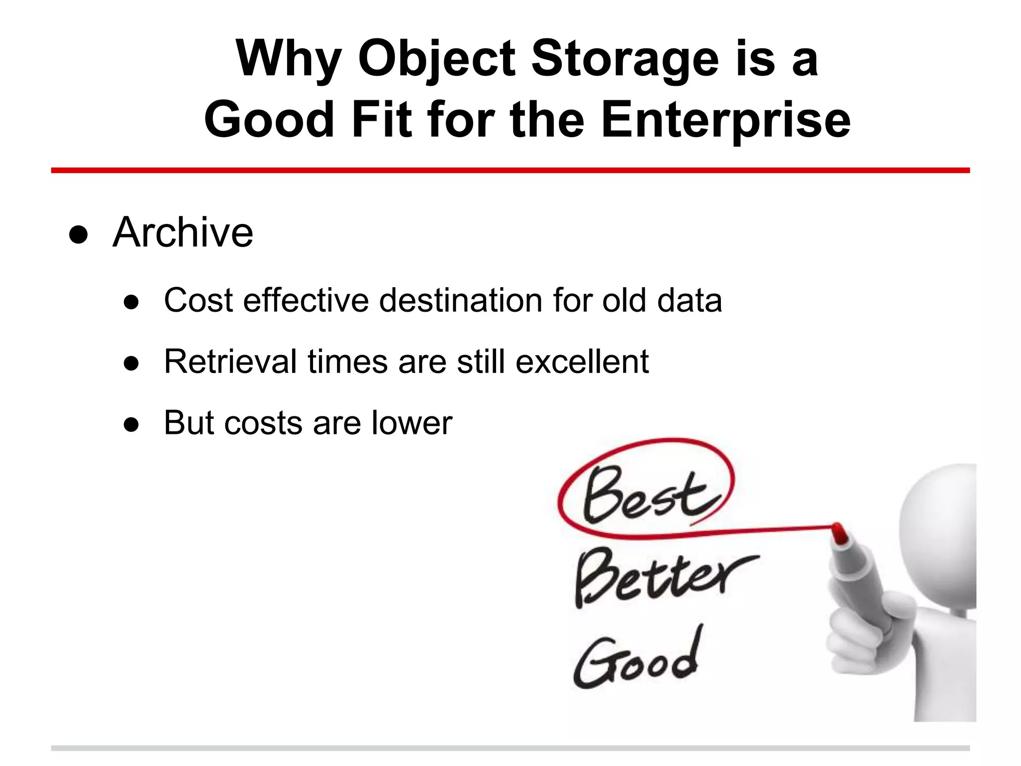 Why Object Storage is a
Good Fit for the Enterprise
● Archive
● Cost effective destination for old data
● Retrieval times are still excellent
● But costs are lower
 