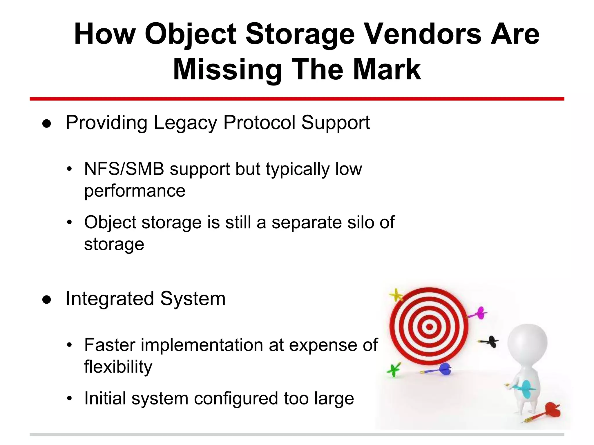 How Object Storage Vendors Are
Missing The Mark
● Providing Legacy Protocol Support
• NFS/SMB support but typically low
performance
• Object storage is still a separate silo of
storage
● Integrated System
• Faster implementation at expense of
flexibility
• Initial system configured too large
 