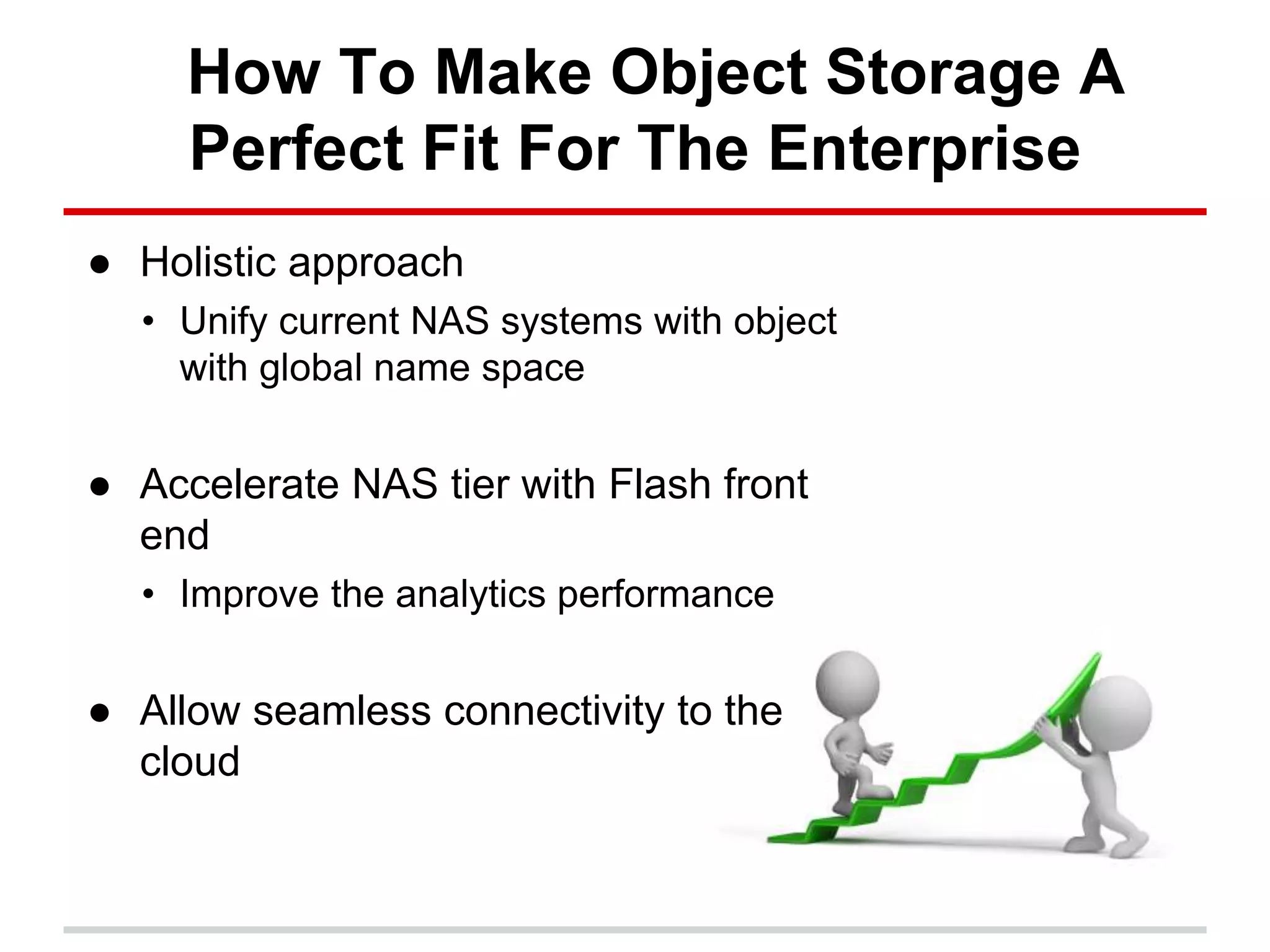 How To Make Object Storage A
Perfect Fit For The Enterprise
● Holistic approach
• Unify current NAS systems with object
with global name space
● Accelerate NAS tier with Flash front
end
• Improve the analytics performance
● Allow seamless connectivity to the
cloud
 