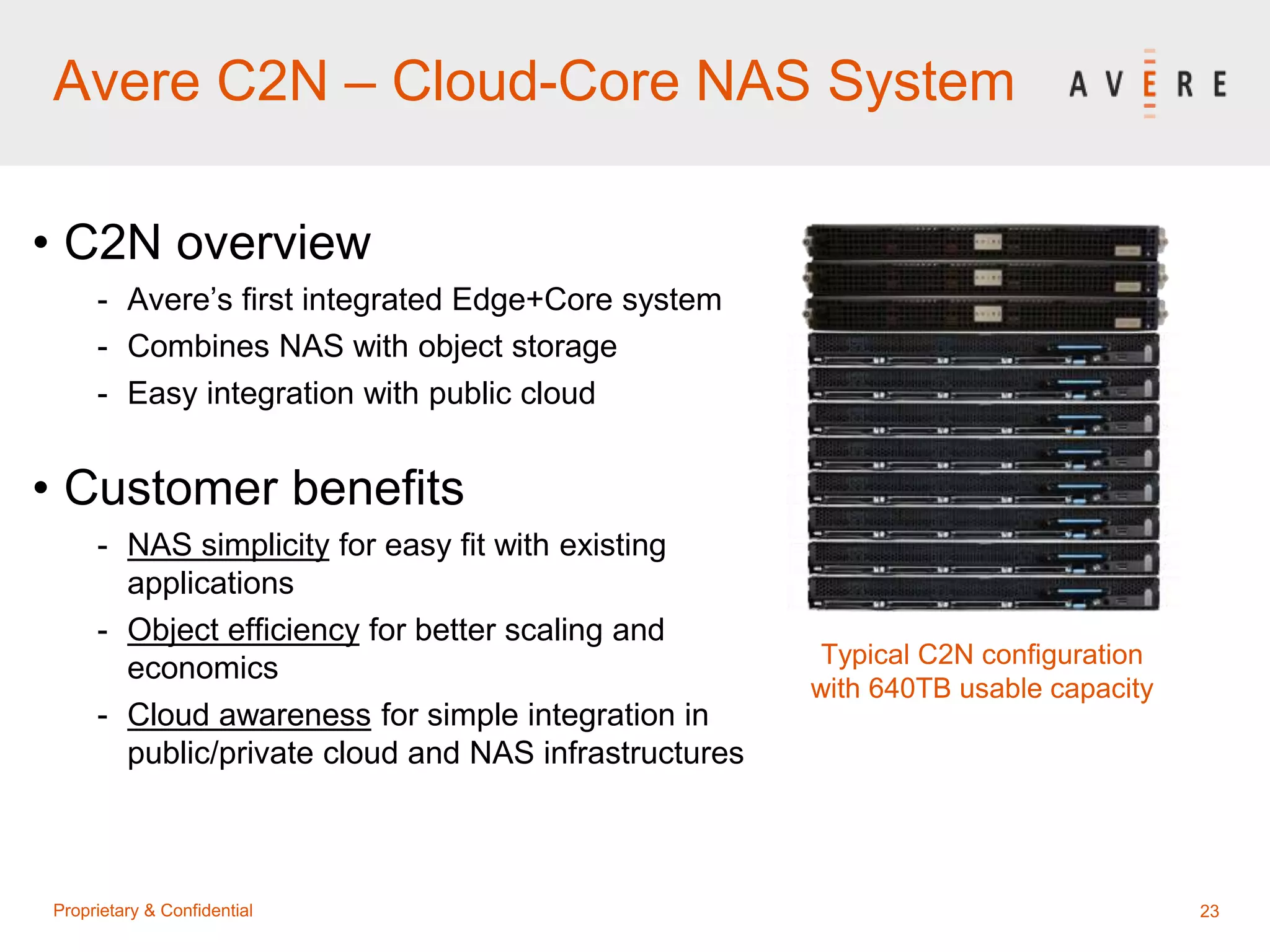 23Proprietary & Confidential
Avere C2N – Cloud-Core NAS System
• C2N overview
- Avere’s first integrated Edge+Core system
- Combines NAS with object storage
- Easy integration with public cloud
• Customer benefits
- NAS simplicity for easy fit with existing
applications
- Object efficiency for better scaling and
economics
- Cloud awareness for simple integration in
public/private cloud and NAS infrastructures
Typical C2N configuration
with 640TB usable capacity
 